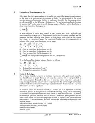 Annex 2.5
WATER RESOURCESA2.1-20
3 Estimation of flow at ungauged site
Often a site for which a stream data are needed is not gauged, but a gauging station exists
on the same river upstream or downstream, or both. The interpolation of the record
provides a means of estimating the flow in such cases. Consider that the gauging station
record is available at site X having a drainage area Ax, and an estimate has to be made
for another site Y on the same river with drainage area Ay. The flow will be distributed in
direct proportion of the drainage area.
x
y
xy
A
A
QQ =
A better estimate is made when records at two gauging sites exist, preferably one
upstream and one downstream of the ungauged site because between a gaugd site and the
ungauged site, there might be some changes in the drainage pattern, such as the meeting
of a tributary or extraction of water. The variation in flow between the two gauged sites is
adjusted either on the basis of drainage area as under,
xz
xy
x
x
z
z
x
x
y
y
AA
AA
A
Q
A
Q
A
Q
A
Q
−
−
⎟⎟
⎠
⎞
⎜⎜
⎝
⎛
−+=
Qx = Flow at gauged site X of drainage area Ax
Qy = Flow at gauged site Y of drainage area Aya
Qz = Flow at gauged site Z of drainage area Az
zQ and xQ are average of discharge series at Z and X respectively
Or on the basis of the distance between the sites as follows
z
y
x
x
z
z
x
x
y
y
L
L
A
Q
A
Q
A
Q
A
Q
⎟⎟
⎠
⎞
⎜⎜
⎝
⎛
−+=
Ly = Distance between stations X and Y
Lz = Distance between stations X and Z
4 Synthetic Technique
The available streamflow, known as historical records, are often quite short, generally
less than 25 years in length. These do not cover the economic life of a project of 50 to
100 years. A system designed on the basis of historical record only faces a chance of
being inadequate for the unknown flow sequence that the system might experience.
Further, the historical record comprising a single short series does not cover a sequence
of low flows as well as high flows.
In statistical sense, the historical record is a sample out of a population of natural
streamflow process. If this process is considered stationary, many series representing
such samples can be formulated that will be similar to the historical record. The purpose
of streamflow synthesis, however, is not to analyse a time series but to generate the data
based on the series. The statistical properties are used to reproduce the series of similar
characteristics. Various stochastic processes are used for generating the hydrologic data
as given below :
Markov Process or Autoregressive (AR) model
Autoregressive-Moving Average model
Disaggregation model
Autorun model
 