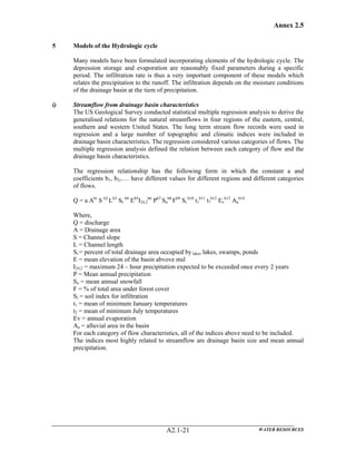 Annex 2.5
WATER RESOURCESA2.1-21
5 Models of the Hydrologic cycle
Many models have been formulated incorporating elements of the hydrologic cycle. The
depression storage and evaporation are reasonably fixed parameters during a specific
period. The infiltration rate is thus a very important component of these models which
relates the precipitation to the runoff. The infiltration depends on the moisture conditions
of the drainage basin at the tiem of precipitation.
i) Streamflow from drainage basin characteristics
The US Geological Survey conducted statistical multiple regression analysis to derive the
generalised relations for the natural streamflows in four regions of the eastern, central,
southern and western United States. The long term stream flow records were used in
regression and a large number of topographic and climatic indices were included in
drainage basin characteristics. The regression considered various categories of flows. The
multiple regression analysis defined the relation between each category of flow and the
drainage basin characteristics.
The regression relationship has the following form in which the constant a and
coefficients b1, b2,…. have different values for different regions and different categories
of flows.
Q = a Abi
S b2
Lb3
St
b4
Eb5
I24,2
b6
Pb7
Sn
b8
Fb9
Si
b10
t1
b11
t7
b12
Ev
b13
Aa
b14
Where,
Q = discharge
A = Drainage area
S = Channel slope
L = Channel length
St = percent of total drainage area occupied by lakes lakes, swamps, ponds
E = mean elevation of the basin abvove msl
I24,2 = maximum 24 – hour precipitation expected to be exceeded once every 2 years
P = Mean annual precipitation
Sn = mean annual snowfall
F = % of total area under forest cover
Si = soil index for infiltration
t1 = mean of minimum January temperatures
t2 = mean of minimum July temperatures
Ev = annual evaporation
Aa = alluvial area in the basin
For each category of flow characteristics, all of the indices above need to be included.
The indices most highly related to streamflow are drainage basin size and mean annual
precipitation.
 