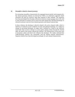 Annex 2.5
WATER RESOURCESA2.1-22
ii) Streamflow related to channel geometry
For estimating streamflow characteristics for ungauged stream quickly and inexpensively,
the channel geometry relations are derived by USGS as an alternative approach which
eliminates the need for extensive input data required in other methods. The equations
have been developed from the data collected at numerous stream gauging sites in the arid
to semi arid parts of western USA to assess the mean annual flow and flood discharges at
selected recurrence intervals from channel geometry and channel material data.
In these relations, the discharge is directly related to the active channel width, which is
indicative of relatively recent conditions of water and sediment discharge. It is subject to
change by prevailing discharges. Its upper limit is defined by a break in the relatively
steep bank slope of active channel to a more gently sloping surface beyond the channel
edge, the nature of the stream, affected the relations. The characteristics of the areas such
as mountains, plains and desert also influence the discharge. The studies indicated that
width-discharge relations vary measurably with the channel material characteristics.
Separate relations have been developed accordingly for each channel characteristics.
 