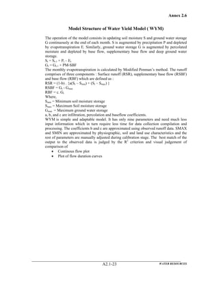 Annex 2.6
WATER RESOURCESA2.1-23
Model Structure of Water Yield Model ( WYM)
The operation of the model consists in updating soil moisture S and ground water storage
G continuously at the end of each month. S is augmented by precipitation P and depleted
by evapotranspiration E. Similarly, ground water storage G is augmented by percolated
moisture and depleted by base flow, supplementary base flow and deep ground water
storage.
St = St-1 + Pt – Et
Gt = Gt-1 + PM-SBF
The monthly evapotranspiration is calculated by Modified Penman’s method. The runoff
comprises of three components : Surface runoff (RSR), supplementary base flow (RSBF)
and base flow (RBF) which are defined as :
RSR = (1-b) . {a(St – Smin) + (St – Smax) }
RSBF = Gt - Gmax
RBF = c. Gt
Where,
Smin = Minimum soil moisture storage
Smax = Maximum Soil moisture storage
Gmax = Maximum ground water storage
a, b, and c are infiltration, percolation and baseflow coefficients.
WYM is simple and adaptable model. It has only nine parameters and need much less
input information which in turn require less time for data collection compilation and
processing. The coefficients b and c are approximated using observed runoff data. SMAX
and SMIN are approximated by physiographic, soil and land use characteristics and the
rest of parameters are manually adjusted during calibration stage. The best match of the
output to the observed data is judged by the R2
criterion and visual judgement of
comparison of
• Continous flow plot
• Plot of flow duration curves
 