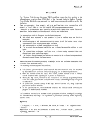 Annex 2.7
WATER RESOURCESA2.1-25
SHE Model
The ‘Systeme Hydrologique Europeen’ SHE modeling system has been applied to six
subcatchments covering about 15000 km2
of the Narmada basin in Madhya Pradesh,
Central India. The following approach was used in processing and model set-up for the
six basins.
• Data on topography, river network, soil type and land use were computed on grid
network of 1km X 1 km to 4 km X 4 km with SHE microprocessor programs.
• Landcover in the catchment were identified as agriculture, open forest, dense forest and
waste land, further subdivided into lowland, hillslope and upland area.
The assumptions made in fixing the physical parameters are
Soil depth were assumed to vary between 7-15 m in lowland area and 0-0.6 m
elsewhere.
Initial estimates of soil parameters were the same for all the basins except Hiran
where specific field measurements were available.
Soil retention curve of black cotton clays was used.
The overland flow resistance coefficient was evaluated as spatially uniform in each
basin.
The channel flow resistance coefficient was evaluated using measured flow and
channel data at the basin flow outlets.
The channel flow resistance coefficient was assumed to be evaluated using measured
flow and channel data at the basin outlets.
• Spatial variation in channel geometry for Ganjal, Hiran and Narmada subbasins were
evaluated from brief field survey.
• For modeling of basin response mechanisms,
•
For lowland agricultural area with deep soil, the initial monsoon rains are absorbed
by the soil moisture reservoir, with cracks playing role in enhancing infiltration.
Once the rainfall is lost and cracks have sealed, further rainfall is lost as surface
runoff, interflow in the upper layers of profile or evaporation.
During the dry season, moisture in the root zone is lost through evapotranspiration
while the deeper groundwater reservoir drains slowly, contributing to deep storage or
river baseflow.
In upland area, runoff is likely to be rapid because of thin soil, steep slope and
prevalence of small channels.
In flat agricultural area, the field bunds impound the surface runoff, impeding its
progress to the main river channels.
The calibration was made on monthly outlet hydrograph volumes, outlet peak discharge
and outlet baseflow discharge. The adjustment to parameters were kept within physically
realistic limits.
Reference
J.C.Refsgaard, S. M. Seth, J.C.Bathurst, M. Erlich, B. Storm, G. H. Jorgensen and S.
Chandra, “
Application of the SHE to catchments in India Part 1. General results”, Journal of
Hydrology, 140(1992) 1-23
 
