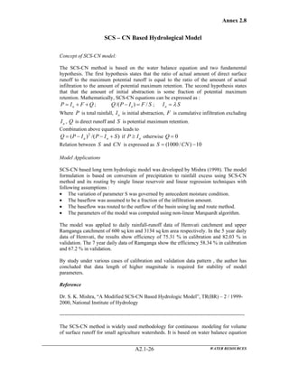 Annex 2.8
WATER RESOURCESA2.1-26
SCS – CN Based Hydrological Model
Concept of SCS-CN model:
The SCS-CN method is based on the water balance equation and two fundamental
hypothesis. The first hypothesis states that the ratio of actual amount of direct surface
runoff to the maximum potential runoff is equal to the ratio of the amount of actual
infiltration to the amount of potential maximum retention. The second hypothesis states
that that the amount of initial abstraction is some fraction of potential maximum
retention. Mathematically, SCS-CN equations can be expressed as :
QFIP a ++= ; SFIPQ a /)/( =− ; SIa λ=
Where P is total rainfall, aI is initial abstraction, F is cumulative infiltration excluding
aI , Q is direct runoff and S is potential maximum retention.
Combination above equations leads to
)/()( 2
SIPIPQ aa +−−= if aIP ≥ otherwise 0=Q
Relation between S and CN is expressed as 10)/1000( −= CNS
Model Applications
SCS-CN based long term hydrologic model was developed by Mishra (1998). The model
formulation is based on conversion of precipitation to rainfall excess using SCS-CN
method and its routing by single linear reservoir and linear regression techniques with
following assumptions :
• The variation of parameter S was governed by antecedent moisture condition.
• The baseflow was assumed to be a fraction of the infiltration amount.
• The baseflow was routed to the outflow of the basin using lag and route method.
• The parameters of the model was computed using non-linear Marquardt algorithm.
The model was applied to daily rainfall-runoff data of Hemvati catchment and upper
Ramganga catchment of 600 sq km and 3134 sq km area respectively. In the 5 year daily
data of Hemvati, the results show efficiency of 75.31 % in calibration and 82.03 % in
validation. The 7 year daily data of Ramganga show the efficiency 58.34 % in calibration
and 67.2 % in validation.
By study under various cases of calibration and validation data pattern , the author has
concluded that data length of higher magnitude is required for stability of model
parameters.
Reference
Dr. S. K. Mishra, “A Modified SCS-CN Based Hydrologic Model”, TR(BR) – 2 / 1999-
2000, National Institute of Hydrology
-----------------------------------------------------------------------------------------------------------
The SCS-CN method is widely used methodology for continuous modeling for volume
of surface runoff for small agriculture watersheds. It is based on water balance equation
 