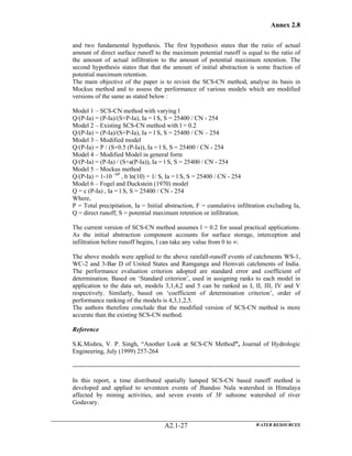 Annex 2.8
WATER RESOURCESA2.1-27
and two fundamental hypothesis. The first hypothesis states that the ratio of actual
amount of direct surface runoff to the maximum potential runoff is equal to the ratio of
the amount of actual infiltration to the amount of potential maximum retention. The
second hypothesis states that that the amount of initial abstraction is some fraction of
potential maximum retention.
The main objective of the paper is to revisit the SCS-CN method, analyse its basis in
Mockus method and to assess the performance of various models which are modified
versions of the same as stated below :
Model 1 – SCS-CN method with varying l
Q/(P-Ia) = (P-Ia)/(S+P-Ia), Ia = l S, S = 25400 / CN - 254
Model 2 – Existing SCS-CN method with l = 0.2
Q/(P-Ia) = (P-Ia)/(S+P-Ia), Ia = l S, S = 25400 / CN – 254
Model 3 – Modified model
Q/(P-Ia) = P / (S+0.5 (P-Ia)), Ia = l S, S = 25400 / CN - 254
Model 4 – Modified Model in general form
Q/(P-Ia) = (P-Ia) / (S+a(P-Ia)), Ia = l S, S = 25400 / CN - 254
Model 5 – Mockus method
Q/(P-Ia) = 1-10 –bP
, b ln(10) = 1/ S, Ia = l S, S = 25400 / CN - 254
Model 6 – Fogel and Duckstein (1970) model
Q = c (P-Ia) , Ia = l S, S = 25400 / CN - 254
Where,
P = Total precipitation, Ia = Initial abstraction, F = cumulative infiltration excluding Ia,
Q = direct runoff, S = potential maximum retention or infiltration.
The current version of SCS-CN method assumes l = 0.2 for usual practical applications.
As the initial abstraction component accounts for surface storage, interception and
infiltration before runoff begins, l can take any value from 0 to ∞.
The above models were applied to the above rainfall-runoff events of catchments WS-1,
WC-2 and 3-Bar D of United States and Ramganga and Hemvati catchments of India.
The performance evaluation criterion adopted are standard error and coefficient of
determination. Based on ‘Standard criterion’, used in assigning ranks to each model in
application to the data set, models 3,1,4,2 and 5 can be ranked as I, II, III, IV and V
respectively. Similarly, based on ‘coefficient of determination criterion’, order of
performance ranking of the models is 4,3,1,2,5.
The authors therefore conclude that the modified version of SCS-CN method is more
accurate than the existing SCS-CN method.
Reference
S.K.Mishra, V. P. Singh, “Another Look at SCS-CN Method”, Journal of Hydrologic
Engineering, July (1999) 257-264
------------------------------------------------------------------------------------------------------------
In this report, a time distributed spatially lumped SCS-CN based runoff method is
developed and applied to seventeen events of Jhandoo Nala watershed in Himalaya
affected by mining activities, and seven events of 3F subzone watershed of river
Godavary.
 