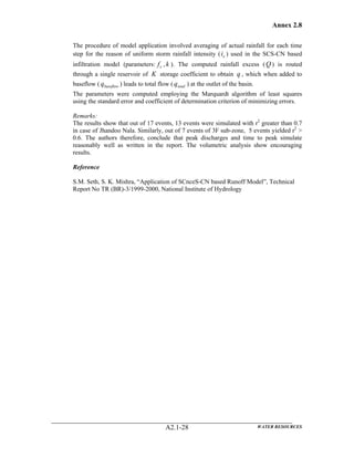 Annex 2.8
WATER RESOURCESA2.1-28
The procedure of model application involved averaging of actual rainfall for each time
step for the reason of uniform storm rainfall intensity ( ei ) used in the SCS-CN based
infiltration model (parameters: cf , k ). The computed rainfall excess (Q ) is routed
through a single reservoir of K storage coefficient to obtain q , which when added to
baseflow ( baseflowq ) leads to total flow ( totalq ) at the outlet of the basin.
The parameters were computed employing the Marquardt algorithm of least squares
using the standard error and coefficient of determination criterion of minimizing errors.
Remarks:
The results show that out of 17 events, 13 events were simulated with r2
greater than 0.7
in case of Jhandoo Nala. Similarly, out of 7 events of 3F sub-zone, 5 events yielded r2
>
0.6. The authors therefore, conclude that peak discharges and time to peak simulate
reasonably well as written in the report. The volumetric analysis show encouraging
results.
Reference
S.M. Seth, S. K. Mishra, “Application of SCnceS-CN based Runoff Model”, Technical
Report No TR (BR)-3/1999-2000, National Institute of Hydrology
 