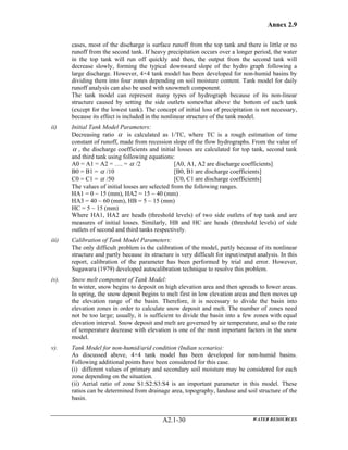 Annex 2.9
WATER RESOURCESA2.1-30
cases, most of the discharge is surface runoff from the top tank and there is little or no
runoff from the second tank. If heavy precipitation occurs over a longer period, the water
in the top tank will run off quickly and then, the output from the second tank will
decrease slowly, forming the typical downward slope of the hydro graph following a
large discharge. However, 4×4 tank model has been developed for non-humid basins by
dividing them into four zones depending on soil moisture content. Tank model for daily
runoff analysis can also be used with snowmelt component.
The tank model can represent many types of hydrograph because of its non-linear
structure caused by setting the side outlets somewhat above the bottom of each tank
(except for the lowest tank). The concept of initial loss of precipitation is not necessary,
because its effect is included in the nonlinear structure of the tank model.
ii) Initial Tank Model Parameters:
Decreasing ratio α is calculated as 1/TC, where TC is a rough estimation of time
constant of runoff, made from recession slope of the flow hydrographs. From the value of
α , the discharge coefficients and initial losses are calculated for top tank, second tank
and third tank using following equations:
A0 = A1 = A2 = …. = α /2 [A0, A1, A2 are discharge coefficients]
B0 = B1 = α /10 [B0, B1 are discharge coefficients]
C0 = C1 = α /50 [C0, C1 are discharge coefficients]
The values of initial losses are selected from the following ranges.
HA1 = 0 ~ 15 (mm), HA2 = 15 ~ 40 (mm)
HA3 = 40 ~ 60 (mm), HB = 5 ~ 15 (mm)
HC = 5 ~ 15 (mm)
Where HA1, HA2 are heads (threshold levels) of two side outlets of top tank and are
measures of initial losses. Similarly, HB and HC are heads (threshold levels) of side
outlets of second and third tanks respectively.
iii) Calibration of Tank Model Parameters:
The only difficult problem is the calibration of the model, partly because of its nonlinear
structure and partly because its structure is very difficult for input/output analysis. In this
report, calibration of the parameter has been performed by trial and error. However,
Sugawara (1979) developed autocalibration technique to resolve this problem.
iv). Snow melt component of Tank Model:
In winter, snow begins to deposit on high elevation area and then spreads to lower areas.
In spring, the snow deposit begins to melt first in low elevation areas and then moves up
the elevation range of the basin. Therefore, it is necessary to divide the basin into
elevation zones in order to calculate snow deposit and melt. The number of zones need
not be too large; usually, it is sufficient to divide the basin into a few zones with equal
elevation interval. Snow deposit and melt are governed by air temperature, and so the rate
of temperature decrease with elevation is one of the most important factors in the snow
model.
v). Tank Model for non-humid/arid condition (Indian scenario):
As discussed above, 4×4 tank model has been developed for non-humid basins.
Following additional points have been considered for this case.
(i) different values of primary and secondary soil moisture may be considered for each
zone depending on the situation.
(ii) Aerial ratio of zone S1:S2:S3:S4 is an important parameter in this model. These
ratios can be determined from drainage area, topography, landuse and soil structure of the
basin.
 