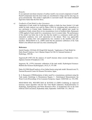 Annex 2.9
WATER RESOURCESA2.1-31
Remarks:
It can represent non-linear structure of surface runoff, even several component of runoff.
Runoff components from the lower tanks are smoothened in shape and the time lags are
given automatically. This model is applicable to snowmelt runoff. The model simulated
high flows better than the flow flows.
vi) Feedbacks of Tank Model in other Literatures:
Application of tank model for hydrological studies in India has been limited. 4×4 tank
model for daily analysis was used by Datta (1984) for simulating daily streamflows in
two sub-basins in Central India. Kandaswamy et al (1989) applied tank model for
simulation of daily stream flows in two mountainous rivers in Southern India. Ramasastri
(1990) applied of tank model for a mountainous river in western India. The performance
of the model was better due to the fact that the model is a continuous model and the
antecedent conditions were well represented in the dataset. There was appreciable
variation in surface flow and comparatively less variation in the interflow and sub-
baseflow. MIAO-MIAO et al., (2009) stated that the parameter calibration of the Tank
Model is the difficult most and very time consuming task.
References
Satish Chandra, S M Seth, R D Singh M K Santoshi, “Application of Tank Model for
Daily Runoff Analysis, User’s Manual, Report No UM-14, National Institute of
Hydrology, 1985-86.
Sugawara,M (1967) On the analysis of runoff structure about several Japanese rivers.
Japanese Journal of Geophysics 2 (4).
Sugawara, M., (1979) Automatic calibration of the tank model, Hydrological Sciences-
Bulletin-des Sciences Hydrologiques, 24 (3), 9, 375-388
Datta, B (1984) Runoff analysis of two Indian basins using tank model. Research note 55,
National Research Center for Disaster Prevention, Japan.
K. S. Ramasastri (1990)Simulation of daily runoff in a mountainous catchment using the
Tank model, Hydrology in Mountainous Regans. I - Hydrological Measurements; the
Water Cycle (Proceedings of two Lausanne Symposia, August. IAHS Publ. no. 193,1990.
MIAO-MIAO MA, WEI-MIN BAO & XI-FENG LI (2009) Combining an improved
harmony search algorithm with the One Tank Model calibration, Hydroinformatics in
Hydrology, Hydrogeology and Water Resources (Proc. of Symposium JS.4 at the Joint
IAHS & IAH Convention, Hyderabad, India, September. IAHS Publ. 331, 206-212
 