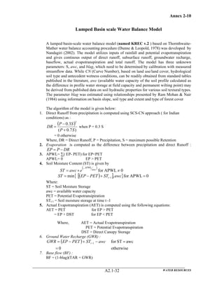Annex 2-10
WATER RESOURCESA2.1-32
Lumped Basin scale Water Balance Model
A lumped basin-scale water balance model (named KREC v.2 ) based on Thornthwaite-
Mather water balance accounting procedure (Dunne & Leopold, 1978) was developed by
Nandagiri (2002). The model utilizes inputs of rainfall and potential evapotranspiration
and gives continous output of direct runoff, subsurface runoff, groundwater recharge,
baseflow, actual evapotranspiration and total runoff. The model has three unknown
parameters: S, awc, and blag, which need to be determined by calibration with measured
streamflow data. While CN (Curve Number), based on land use/land cover, hydrological
soil type and antecedent wetness conditions, can be readily obtained from standard tables
published in the literature, awc (available water capacity of the soil profile calculated as
the difference in profile water storage at field capacity and permanent wilting point) may
be derived from published data on soil hydraulic properties for various soil textural types.
The parameter blag was estimated using relationships presented by Ram Mohan & Nair
(1984) using information on basin slope, soil type and extent and type of forest cover
The algorithm of the model is given below:
1. Direct Runoff from precipitation is computed using SCS-CN approach ( for Indian
conditions) as :
( )
)7.0(
3.0
2
SP
SP
DR
+
−
= when P = 0.3 S
= 0 otherwise
Where, DR = Direct Runoff, P = Precipitation, S = maximum possible Retention
2. Evaporation is computed as the difference between precipitation and direct Runoff :
DRPEP −=
3. APWL= ∑( EP- PET) for EP<PET
APWL= 0 EP > PET
4. Soil Moisture Content (ST) is given by
( )
0APWLfor ≠×=
−
awc
APWL
eawcST
( )[ ]{ } 0APWLfor,min 1 =+−= − awcSTPETEPST t
Where:
ST = Soil Moisture Storage
awc = available water capacity
PET = Potential Evapotransipiration
STt-1 = Soil moisture storage at time t -1
5. Actual Evapotranspiration (AET) is computed using the following equations:
AET = PET for EP > PET
= EP + DST for EP < PET
Where, AET = Actual Evapotranspiration
PET = Potential Evapotranspiration
DST = Direct Canopy Storage
6. Ground Water Recharge (GWR) :
( )
otherwise0
awcSTfor1
=
=−+−= − awcSTPETEPGWR t
7. Base flow (BF) :
BF = (1-blag)(TAR + GWR)
 