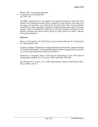 Annex 2-10
WATER RESOURCESA2.1-33
Where, TAR = Total Aquifer Retention
8. Computation of total Runoff (TR):
TR = DR + BF
The KREC model Version 2 was applied to the gauged Gurpur River basin (841 km
2
)
located in the Dakshina Kannada district. separately to each land-use class under each
soil group and streamflow was simulated for the period 1976–1986. An area-weighted
streamflow was then computed by summing the model simulated stream-flows from each
category. With a Nash-Sutcliffe coefficient of 0.92 and correlation coefficient of 0.96
between simulated and observed flows during the entire period, the model indicates
fairly good performance.
Reference
Dunne, T. & Leopold, L. B. (1978) Water in Environmental Planning. W. H. Freeman &
Co., San Francisco, USA.
Lakshman nandagiri, Department of Applied Mechanics & Hydraulics, National Institute
of Technology Karnataka,” Calibrating hydrological models in ungauged basins: possible
use of areal evapotranspiration instead of streamflows”.
Predictions in Ungauged Basins: PUB Kick-off (Proceedings of the PUB Kick-off
meeting held in Brasilia, 20–22 November 2002). IAHS Publ. 309, 2007.
Ram Mohan, H. S. & Nair, K. S. (1986) Hydroclimatic studies of the Western Ghats.
Mausam 37(3), 329–331.
 