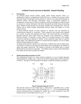Annex 2.11
WATER RESOURCESA2.1-34
Artificial Neural Networks in Rainfall – Runoff Modeling
1. Introduction
An artificial neural network (ANN), usually called "neural network" (NN), is a
mathematical model or computational model that tries to simulate the structure and/or
functional aspects of biological neural networks. It consists of an interconnected group of
artificial neurons and processes information using a connectionist approach to
computation. In most cases an ANN is an adaptive system that changes its structure based
on external or internal information that flows through the network during the learning
phase. Modern neural networks are non-linear statistical data modeling tools. They are
usually used to model complex relationships between inputs and outputs or to find
patterns in data.
A neural network consists of many elements or ‘neurons’ that are connected by
communication channels or ‘connectors’. These connectors carry numeric data arranged
by a variety of means and organized into layers. The neural networks can perform a
particular function when certain values are assigned to the connections or ‘weights’
between elements. To describe a system, there is no assumed structure of the model,
instead the networks are adjusted or ‘trained’ so that a particular input leads to a specific
target output. The mathematical model of a neural network comprises of a set of simple
functions linked together by weights.
A typical neural network consists of an input layer, a hidden layer and an output layer.
The number of neurons in the input layer and output layer correspond to the number of
inputs and outputs respectively. The number of neurons in the hidden layer is usually
determined by trial and error procedure. The hidden neurons extract useful information
from inputs and use them to predict the outputs.
2. Mathematical Representation of ANN
The mathematical model of a neural network comprises of a set of simple functions
linked together by weights. Fig. 11 shows the schematic representation of the architecture
of ANN’s. The type of ANN described in the figure is called the multilayer perceptron
Fig.11 Schematic diagram of ANN
The network consists of a set of input units x, output units y, and hidden units z, which
link the inputs to outputs. Input vector of elements xl (l = 1…., Nl) is transmitted through
network connections that is multiplied by weights Wjl of each connection to give the
internal activity of each hidden neuron as zj (j = 1,…,Nh) :
 