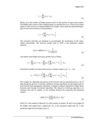 Annex 2.11
WATER RESOURCESA2.1-35
0
1
wxwz l
N
l
jlj
l
+= ∑= (1)
Where, Nh is the number of hidden neurons and Nl is the number of input source nodes.
The hidden units consist of the weighted input (wjl) and the bias (w0). A bias (w0) of input
equal to 1 that serves as a constant added to the weight. These inputs are passed through a
layer of activation function f which produces:
⎟⎟
⎠
⎞
⎜⎜
⎝
⎛
+= ∑=
iN
l
jljlj wxwfr
1
0
(2)
The activation functions are designed to accommodate the nonlinearity in the input-
output relationships. The function usually used in ANN is the hyperbolic tangent
sigmoid:
)2exp(1
2
1)tanh()(
z
zzf
+
−==
(3)
The outputs from hidden units pass another layer of filters:
0
1
0
11
k
N
l
jljl
N
j
kjko
N
j
jkjk uwxwfuuruv
ihh
+⎟⎟
⎠
⎞
⎜⎜
⎝
⎛
+=+= ∑∑∑ ===
(4)
and fed into another activation function (F) to produce output yk (k = 1,….N0)
( ) ⎟
⎟
⎠
⎞
⎜
⎜
⎝
⎛
+⎟⎟
⎠
⎞
⎜⎜
⎝
⎛
+== ∑ ∑= =
h iN
j
k
N
l
jljlkjkk uwxwfuFvFy
1
0
1
0
(5)
The weights are adjustable parameters of the network and are determined from a set of
data though the process of training. Different training algorithms are developed such as
feed forward back propagation algorithm, Conjugate Gradient Algorithms, Radial Basis
Function and Cascade Correlation Algorithm. The objective of training algorithm is to
minimize the sum of squares of the residuals between the measured and predicted
outputs.
2
1 1
))(ˆ(),(
0
ik
N
i
N
k
iik PXPUWO
s
−∑ ∑=
= = (6)
Where Ns is the number of datasets, N0 is the number of outputs, W and U are weights of
the hidden and output layer, respectively, Pik is the measured output and ikPˆ is the
predicted output from the input vector X.
 
