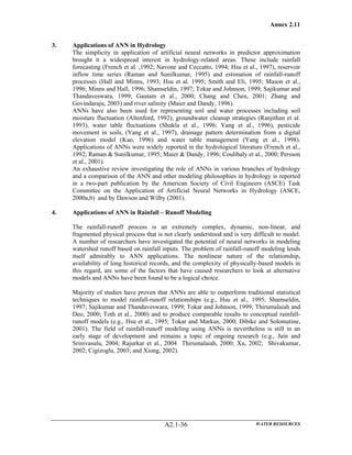 Annex 2.11
WATER RESOURCESA2.1-36
3. Applications of ANN in Hydrology
The simplicity in application of artificial neural networks in predictor approximation
brought it a widespread interest in hydrology-related areas. These include rainfall
forecasting (French et al. ,1992; Navone and Ceccatto, 1994; Hsu et al., 1997), reservoir
inflow time series (Raman and Sunilkumar, 1995) and estimation of rainfall-runoff
processes (Hall and Minns, 1993; Hsu et al. 1995; Smith and Eli, 1995; Mason et al.,
1996; Minns and Hall, 1996; Shamseldin, 1997; Tokar and Johnson, 1999; Sajikumar and
Thandaveswara, 1999; Gautam et al., 2000; Chang and Chen, 2001; Zhang and
Govindaraju, 2003) and river salinity (Maier and Dandy, 1996).
ANNs have also been used for representing soil and water processes including soil
moisture fluctuation (Altenford, 1992), groundwater cleanup strategies (Ranjithan et al.
1993), water table fluctuations (Shukla et al., 1996; Yang et al., 1996), pesticide
movement in soils, (Yang et al., 1997), drainage pattern determination from a digital
elevation model (Kao, 1996) and water table management (Yang et al., 1998).
Applications of ANNs were widely reported in the hydrological literature (French et al.,
1992; Raman & Sunilkumar, 1995; Maier & Dandy, 1996; Coulibaly et al., 2000; Persson
et al., 2001).
An exhaustive review investigating the role of ANNs in various branches of hydrology
and a comparison of the ANN and other modeling philosophies in hydrology is reported
in a two-part publication by the American Society of Civil Engineers (ASCE) Task
Committee on the Application of Artificial Neural Networks in Hydrology (ASCE,
2000a,b) and by Dawson and Wilby (2001).
4. Applications of ANN in Rainfall – Runoff Modeling
The rainfall-runoff process is an extremely complex, dynamic, non-linear, and
fragmented physical process that is not clearly understood and is very difficult to model.
A number of researchers have investigated the potential of neural networks in modeling
watershed runoff based on rainfall inputs. The problem of rainfall-runoff modeling lends
itself admirably to ANN applications. The nonlinear nature of the relationship,
availability of long historical records, and the complexity of physically-based models in
this regard, are some of the factors that have caused researchers to look at alternative
models and ANNs have been found to be a logical choice.
Majority of studies have proven that ANNs are able to outperform traditional statistical
techniques to model rainfall-runoff relationships (e.g., Hsu et al., 1995; Shamseldin,
1997; Sajikumar and Thandaveswara, 1999; Tokar and Johnson, 1999; Thirumalaiah and
Deo, 2000; Toth et al., 2000) and to produce comparable results to conceptual rainfall-
runoff models (e.g., Hsu et al., 1995; Tokar and Markus, 2000; Dibike and Solomatine,
2001). The field of rainfall-runoff modeling using ANNs is nevertheless is still in an
early stage of development and remains a topic of ongoing research (e.g., Jain and
Srinivasulu, 2004; Rajurkar et al., 2004 Thirumalaiah, 2000; Xu, 2002; Shivakumar,
2002; Cigizoglu, 2003; and Xiong, 2002).
 