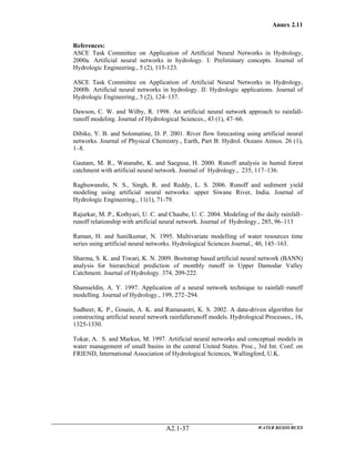 Annex 2.11
WATER RESOURCESA2.1-37
References:
ASCE Task Committee on Application of Artificial Neural Networks in Hydrology,
2000a. Artificial neural networks in hydrology. I: Preliminary concepts. Journal of
Hydrologic Engineering., 5 (2), 115-123.
ASCE Task Committee on Application of Artificial Neural Networks in Hydrology,
2000b. Artificial neural networks in hydrology. II: Hydrologic applications. Journal of
Hydrologic Engineering., 5 (2), 124–137.
Dawson, C. W. and Wilby, R. 1998. An artificial neural network approach to rainfall-
runoff modeling. Journal of Hydrological Sciences., 43 (1), 47–66.
Dibike, Y. B. and Solomatine, D. P. 2001. River flow forecasting using artificial neural
networks. Journal of Physical Chemistry., Earth, Part B: Hydrol. Oceans Atmos. 26 (1),
1–8.
Gautam, M. R., Watanabe, K. and Saegusa, H. 2000. Runoff analysis in humid forest
catchment with artificial neural network. Journal of Hydrology., 235, 117–136.
Raghuwanshi, N. S., Singh, R. and Reddy, L. S. 2006. Runoff and sediment yield
modeling using artificial neural networks: upper Siwane River, India. Journal of
Hydrologic Engineering., 11(1), 71-79.
Rajurkar, M. P., Kothyari, U. C. and Chaube, U. C. 2004. Modeling of the daily rainfall–
runoff relationship with artificial neural network. Journal of Hydrology., 285, 96–113
Raman, H. and Sunilkumar, N. 1995. Multivariate modelling of water resources time
series using artificial neural networks. Hydrological Sciences Journal., 40, 145–163.
Sharma, S. K. and Tiwari, K. N. 2009. Bootstrap based artificial neural network (BANN)
analysis for hierarchical prediction of monthly runoff in Upper Damodar Valley
Catchment. Journal of Hydrology. 374, 209-222.
Shamseldin, A. Y. 1997. Application of a neural network technique to rainfall–runoff
modelling. Journal of Hydrology., 199, 272–294.
Sudheer, K. P., Gosain, A. K. and Ramasastri, K. S. 2002. A data-driven algorithm for
constructing artificial neural network rainfallerunoff models. Hydrological Processes., 16,
1325-1330.
Tokar, A. S. and Markus, M. 1997. Artificial neural networks and conceptual models in
water management of small basins in the central United States. Proc., 3rd Int. Conf. on
FRIEND, International Association of Hydrological Sciences, Wallingford, U.K.
 
