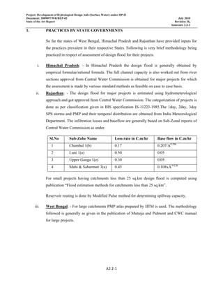 Project: Development of Hydrological Design Aids (Surface Water) under HP-II
Document: 2009097/WR/REP-02 July 2010
State of the Art Report Revision: R0
Annexure 2.2-1
A2.2‐1 
 
1. PRACTICES BY STATE GOVERNMENTS
So far the states of West Bengal, Himachal Pradesh and Rajasthan have provided inputs for
the practices prevalent in their respective States. Following is very brief methodology being
practiced in respect of assessment of design flood for their projects.
i. Himachal Pradesh: - In Himachal Pradesh the design flood is generally obtained by
empirical formulae/rational formula. The full channel capacity is also worked out from river
sections approval from Central Water Commission is obtained for major projects for which
the assessment is made by various standard methods as feasible on case to case basis.
ii. Rajasthan: - The design flood for major projects is estimated using hydrometerological
approach and got approved from Central Water Commission. The categorization of projects is
done as per classification given in BIS specification IS-11223-1985.The 1day, 2day, 3day
SPS storms and PMP and their temporal distribution are obtained from India Meteorological
Department. The infiltration losses and baseflow are generally based on Sub-Zonal reports of
Central Water Commission as under.
Sl.No Sub-Zobe Name Loss rate in C.m/hr Base flow in C.m/hr
1 Chambal 1(b) 0.17 0.207/A0.290
2 Luni 1(a) 0.50 0.05
3 Upper Ganga 1(e) 0.30 0.05
4 Mahi & Sabarmati 3(a) 0.45 0.108xA-0.126
For small projects having catchments less than 25 sq.km design flood is computed using
publication “Flood estimation methods for catchments less than 25 sq.km”.
Reservoir routing is done by Modified Pulse method for determining spillway capacity.
iii. West Bengal: - For large catchments PMP atlas prepared by IITM is used. The methodology
followed is generally as given in the publication of Mutreja and Pidmont and CWC manual
for large projects.
 