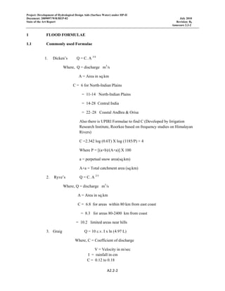 Project: Development of Hydrological Design Aids (Surface Water) under HP-II
Document: 2009097/WR/REP-02 July 2010
State of the Art Report Revision: R0
Annexure 2.2-2
A2.2‐2 
 
1 FLOOD FORMULAE
1.1 Commonly used Formulae
1. Dicken’s Q = C. A 3/4
Where, Q = discharge m3
/s
A = Area in sq.km
C = 6 for North-Indian Plains
= 11-14 North-Indian Plains
= 14-28 Central India
= 22–28 Coastal Andhra & Orisa
Also there is UPIRI Formulae to find C (Developed by Irrigation
Research Institute, Roorkee based on frequency studies on Himalayan
Rivers)
C =2.342 log (0.6T) X log (1185/P) + 4
Where P = [(a+b)/(A+a)] X 100
a = perpetual snow area(sq.km)
A+a = Total catchment area (sq.km)
2. Ryve’s Q = C. A 2/3
Where, Q = discharge m3
/s
A = Area in sq.km
C = 6.8 for areas within 80 km from east coast
= 8.3 for areas 80-2400 km from coast
= 10.2 limited areas near hills
3. Graig Q = 10 c.v. I x ln (4.97 L)
Where, C = Coefficient of discharge
V = Velocity in m/sec
I = rainfall in cm
C = 0.12 to 0.18
 