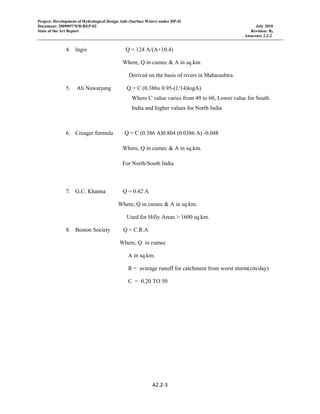 Project: Development of Hydrological Design Aids (Surface Water) under HP-II
Document: 2009097/WR/REP-02 July 2010
State of the Art Report Revision: R0
Annexure 2.2-2
A2.2‐3 
 
4. Ingis Q = 124 A/(A+10.4)
Where, Q in cumec & A in sq.km.
Derived on the basis of rivers in Maharashtra
5. Ali Nawarjung Q = C (0.386x 0.95-(1/14)logA)
Where C value varies from 49 to 60, Lower value for South
India and higher values for North India
6. Creager formula Q = C (0.386 A)0.804 (0.0386 A) -0.048
Where, Q in cumec & A in sq.km.
For North/South India
7. G.C. Khanna Q = 0.42 A
Where, Q in cumec & A in sq.km.
Used for Hilly Areas > 1600 sq.km.
8. Boston Society Q = C.R.A
Where, Q in cumec
A in sq.km.
R = average runoff for catchment from worst storm(cm/day)
C = 0.20 TO 50
 