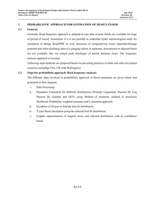 Project: Development of Hydrological Design Aids (Surface Water) under HP-II
Document: 2009097/WR/REP-02 July 2010
State of the Art Report Revision: R0
Annexure 2.2-3
 
A2.2‐4 
 
1 PROBABILISTIC APPROACH FOR ESTIMATION OF DESIGN FLOOD
1.1 General:
Generally flood frequency approach is adopted in case data of peak floods are available for large
of period of record. Sometimes if it is not possible to undertake hydro meteorological study for
estimation of design flood/PMF or even structures of comparatively lesser important/damage
potential and when discharge data of a gauging station in upstream, downstream or adjacent basin
are not available, this out annual peak discharges or partial duration series. The frequency
analysis approach is resorted.
Following steps/methods are proposed based on prevailing practices in India and other developed
countries including USA, UK with Wallingford.
1.2 Steps for probabilistic approach/ flood frequency analysis:
The different steps involved in probabilistic approach of flood estimation are given below and
presented in flow diagram.
i. Data Processing
ii. Parameter Estimation for different distributions (Normal, Lognormal, Pearson III, Log
Pearson III, Gumbel and GEV) using Method of moments, method of maximum
likelihood, Probability weighted moments and L-moments approach
iii. Goodness of fit tests to find the best fit distribution
iv. T-year flood calculation using the selected best fit distribution
v. Graphic representation of original series and selected distribution with its confidence
bands
 