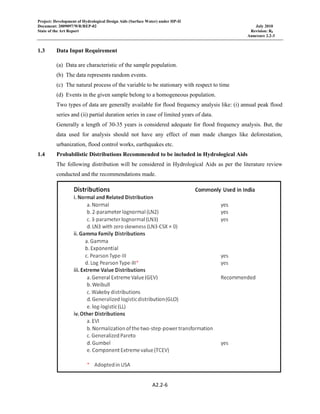 Project: Development of Hydrological Design Aids (Surface Water) under HP-II
Document: 2009097/WR/REP-02 July 2010
State of the Art Report Revision: R0
Annexure 2.2-3
 
A2.2‐6 
 
1.3 Data Input Requirement
(a) Data are characteristic of the sample population.
(b) The data represents random events.
(c) The natural process of the variable to be stationary with respect to time
(d) Events in the given sample belong to a homogeneous population.
Two types of data are generally available for flood frequency analysis like: (i) annual peak flood
series and (ii) partial duration series in case of limited years of data.
Generally a length of 30-35 years is considered adequate for flood frequency analysis. But, the
data used for analysis should not have any effect of man made changes like deforestation,
urbanization, flood control works, earthquakes etc.
1.4 Probabilistic Distributions Recommended to be included in Hydrological Aids
The following distribution will be considered in Hydrological Aids as per the literature review
conducted and the recommendations made.
 