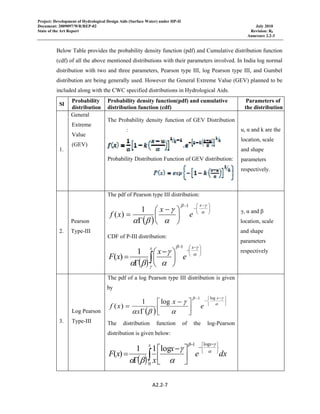 Project: Development of Hydrological Design Aids (Surface Water) under HP-II
Document: 2009097/WR/REP-02 July 2010
State of the Art Report Revision: R0
Annexure 2.2-3
 
A2.2‐7 
 
Below Table provides the probability density function (pdf) and Cumulative distribution function
(cdf) of all the above mentioned distributions with their parameters involved. In India log normal
distribution with two and three parameters, Pearson type III, log Pearson type III, and Gumbel
distribution are being generally used. However the General Extreme Value (GEV) planned to be
included along with the CWC specified distributions in Hydrological Aids.
Sl
Probability
distribution
Probability density function(pdf) and cumulative
distribution function (cdf)
Parameters of
the distribution
1.
General
Extreme
Value
(GEV)
The Probability density function of GEV Distribution
:
Probability Distribution Function of GEV distribution:
u, α and k are the
location, scale
and shape
parameters
respectively.
2.
Pearson
Type-III
The pdf of Pearson type III distribution:
( )
⎟
⎠
⎞
⎜
⎝
⎛ −
−
−
⎟
⎠
⎞
⎜
⎝
⎛ −
Γ
= α
γβ
α
γ
βα
x
e
x
xf
1
1
)(
CDF of P-III distribution:
( )
⎟
⎠
⎞
⎜
⎝
⎛ −
−
−
∫ ⎟
⎠
⎞
⎜
⎝
⎛ −
Γ
= α
γβ
γ α
γ
βα
xx
e
x
xF
1
1
)(
γ, α and β
location, scale
and shape
parameters
respectively
3.
Log Pearson
Type-III
The pdf of a log Pearson type III distribution is given
by
( )
⎭
⎬
⎫
⎩
⎨
⎧ −
−
−
⎥⎦
⎤
⎢⎣
⎡ −
Γ
= α
γβ
α
γ
βα
x
e
x
x
xf
log1
log1
)(
The distribution function of the log-Pearson
distribution is given below:
( )∫ ⎭
⎬
⎫
⎩
⎨
⎧ −
−
−
⎥⎦
⎤
⎢⎣
⎡ −
Γ
=
x x
dxe
x
x
xF
0
log1
log11
)( α
γβ
α
γ
βα
 
