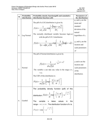 Project: Development of Hydrological Design Aids (Surface Water) under HP-II
Document: 2009097/WR/REP-02 July 2010
State of the Art Report Revision: R0
Annexure 2.2-3
 
A2.2‐8 
 
Sl
Probability
distribution
Probability density function(pdf) and cumulative
distribution function (cdf)
Parameters of
the distribution
4. Log Normal
The pdf of a LN2 distribution is given by
[ ]
⎪⎭
⎪
⎬
⎫
⎪⎩
⎪
⎨
⎧ −−
=
y
y
y
x
x
xf
σ
μ
πσ 2
log
exp
2
1
)(
2
The normally distributed variable becomes log(x-a)
with the pdf of LN 3 distribution
( )
( )[
⎪⎩
⎪
⎨
⎧
−−−
−
= 2
log
2
1
exp
2
1
)(
yy
ax
ax
xf μ
σπσ
µy and σy are the
mean and
standard
deviation of the
natural
logarithms of x.
µy and σy are the
location and
scale parameters
of
5.
Normal
The pdf of Normal distribution is given by
( )2
2
2
1
2
1
)(
μ
σ
πσ
−−
=
x
exf
The variable x can take any value in the range (-∞,
+∞).
The CDF of this distribution is:
∫∞− ⎥
⎥
⎦
⎤
⎢
⎢
⎣
⎡
⎟
⎠
⎞
⎜
⎝
⎛ −
−=
x
x
xF
2
2
1
exp
2
1
)(
σ
μ
πσ
µ and σ are the
location and
scale parameters
of the
distribution.
6. Gumbel
The probability density function (pdf) of this
distribution:
⎥
⎥
⎦
⎤
⎢
⎢
⎣
⎡
−⎟
⎠
⎞
⎜
⎝
⎛ −
−=
⎟
⎠
⎞
⎜
⎝
⎛ −
−
α
αα
ux
e
ux
xf exp
1
)(
The variable x takes values in the
range <∝∝<− x . The distribution function of x is
⎥
⎥
⎦
⎤
⎢
⎢
⎣
⎡
−=
⎟
⎠
⎞
⎜
⎝
⎛ −
−
α
βx
exF exp)(
 