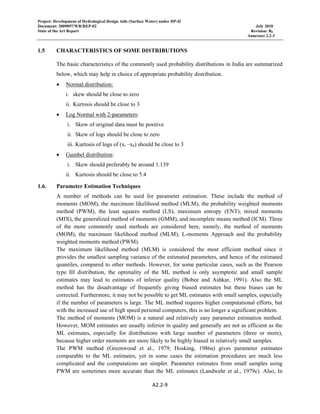 Project: Development of Hydrological Design Aids (Surface Water) under HP-II
Document: 2009097/WR/REP-02 July 2010
State of the Art Report Revision: R0
Annexure 2.2-3
 
A2.2‐9 
 
1.5 CHARACTERISTICS OF SOME DISTRIBUTIONS
The basic characteristics of the commonly used probability distributions in India are summarized
below, which may help in choice of appropriate probability distribution.
• Normal distribution:
i. skew should be close to zero
ii. Kurtosis should be close to 3
• Log Normal with 2-parameters:
i. Skew of original data must be positive
ii. Skew of logs should be close to zero
iii. Kurtosis of logs of (xi –x0) should be close to 3
• Gumbel distribution:
i. Skew should preferably be around 1.139
ii. Kurtosis should be close to 5.4
1.6. Parameter Estimation Techniques
A number of methods can be used for parameter estimation. These include the method of
moments (MOM), the maximum likelihood method (MLM), the probability weighted moments
method (PWM), the least squares method (LS), maximum entropy (ENT), mixed moments
(MIX), the generalized method of moments (GMM), and incomplete means method (ICM). Three
of the more commonly used methods are considered here, namely, the method of moments
(MOM), the maximum likelihood method (MLM), L-moments Approach and the probability
weighted moments method (PWM).
The maximum likelihood method (MLM) is considered the most efficient method since it
provides the smallest sampling variance of the estimated parameters, and hence of the estimated
quantiles, compared to other methods. However, for some particular cases, such as the Pearson
type III distribution, the optimality of the ML method is only asymptotic and small sample
estimates may lead to estimates of inferior quality (Bobee and Ashkar, 1991). Also the ML
method has the disadvantage of frequently giving biased estimates but these biases can be
corrected. Furthermore, it may not be possible to get ML estimates with small samples, especially
if the number of parameters is large. The ML method requires higher computational efforts, but
with the increased use of high speed personal computers, this is no longer a significant problem.
The method of moments (MOM) is a natural and relatively easy parameter estimation method.
However, MOM estimates are usually inferior in quality and generally are not as efficient as the
ML estimates, especially for distributions with large number of parameters (three or more),
because higher order moments are more likely to be highly biased in relatively small samples.
The PWM method (Greenwood et al., 1979; Hosking, 1986a) gives parameter estimates
comparable to the ML estimates, yet in some cases the estimation procedures are much less
complicated and the computations are simpler. Parameter estimates from small samples using
PWM are sometimes more accurate than the ML estimates (Landwehr et al., 1979c). Also, In
 