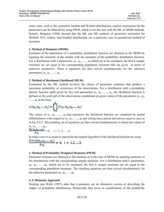 Project: Development of Hydrological Design Aids (Surface Water) under HP-II
Document: 2009097/WR/REP-02 July 2010
State of the Art Report Revision: R0
Annexure 2.2-3
 
A2.2‐10 
 
some cases, such as the symmetric lambda and Weibull distributions, explicit expressions for the
parameters can be obtained by using PWM, which is not the case with the ML or MOM methods.
Kebaili- Bergaoui (1994) showed that the ML and ME methods of parameter estimation for
Weibull, P(3), Galton, and Gumbel distributions are a particular case of generalized method of
moments.
1. Method of Moments (MOM)
Estimates of the parameters of a probability distribution function are obtained in the MOM by
equating the moments of the sample with the moments of the probability distribution function.
For a distribution with k parameters, α1, α2, ….., αk which are to be estimated, the first k sample
moments are set equal to the corresponding population moments that are given in terms of
unknown parameters. These k equations are then solved simultaneously for the unknown
parameters, α1, α2, ….., αk .
2. Method of Maximum Likelihood (MLM)
Estimation by the ML method involves the choice of parameter estimates that produce a
maximum probability of occurrence of the observations. For a distribution with a probability
density function (pdf) given by f(x) and parameters α1, α2, ….., αk, the likelihood function is
defined as the joint pdf of the observations conditional on given values of the parameters α1, α2,
….., αk in the form:
The values of α1, α2, ….., αk that maximize the likelihood function are computed by partial
differentiation with respect to α1, α2, ….., αk and setting these partial derivatives equal to zero as
in Eq. 4.2.2. The resulting set of equations are then solved simultaneously to obtain the values of
α1, α2, ….., αk,
= 0; i = 1, 2, …, k
In many cases it is easier to maximize the natural logarithm of the likelihood function by using
3. Method of Probability Weighted Moments (PWM)
Parameter estimates are obtained in this method, as in the case of MOM, by equating moments of
the distributions with the corresponding sample moments. For a distribution with k parameters,
φ1, φ2, ... , φk, which are to be estimated, the first k sample moments are set equal to the
corresponding population moments. The resulting equations are then solved simultaneously for
the unknown parameters φ1, φ2, ... , φk.
4. L-Moments Approach
Hosking and Walls (1997) state that L-moments are an alternative system of describing the
shapes of probability distributions. Historically they arose as modifications of the probability
 
