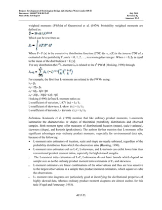 Project: Development of Hydrological Design Aids (Surface Water) under HP-II
Document: 2009097/WR/REP-02 July 2010
State of the Art Report Revision: R0
Annexure 2.2-3
 
A2.2‐11 
 
weighted moments (PWMs) of Greenwood et al. (1979). Probability weighted moments are
defined as:
Which can be rewritten as:
Where F= F (x) is the cumulative distribution function (CDF) for x, x(F) is the inverse CDF of x
evaluated at the probability F, and r = 0, 1, 2, …, is a nonnegative integer. When r = 0, β0 is equal
to the mean of the distribution π = E [x].
For any distribution the rth
L-moment λ0 is related to the rth
PWM (Hosking, 1990) through
For example, the first four L-moments are related to the PWMs using:
λ1= β0
λ2= 2β1- β0
λ3= 6β2- 6β1+β0
λ4= 20β3- 30β2+12β1+β0
Hosking (1990) defined L-moment ratios as:
L-coefficient of variation, L-CV (τ2) = λ2/ λ1
L-coefficient of skewness, L-skew (τ3) = λ3/ λ2
L-coefficient of kurtosis, L- kurtosis (τ4) = λ4/ λ2
Zafirakou- Koulouris et al. (1998) mention that like ordinary product moments, L-moments
summarize the characteristics or shapes of theoretical probability distributions and observed
samples. Both moment types offer measures of distributional location (mean), scale (variance),
skewness (shape), and kurtosis (peakedness). The authors further mention that L-moments offer
significant advantages over ordinary product moments, especially for environmental data sets,
because of the following:
• L-moment ratio estimators of location, scale and shape are nearly unbiased, regardless of the
probability distribution from which the observation arise (Hosking, 1990).
• L-moment ratio estimators suh as L-Cv L-skewness, and L-kurtosis can exibit lower bias than
conventional product moment ratios, especially for high skewed samples.
• The L-moment ratio estimators of L-Cv L-skewness do not have bounds which depend on
sample size as do the ordinary product moment ratio estimators of Cv and skewness.
• L-moment estimators are linear combinations of the observations and thus are less sensitive
to the largest observations in a sample then product moment estimators, which square or cube
the observations
• L- moment ratio diagrams are particularly good at identifying the dicributional properties of
highly skewed data, whereas ordinary product moment diagrams are almost useless for this
task (Vogel and Fennessey, 1993). 
 