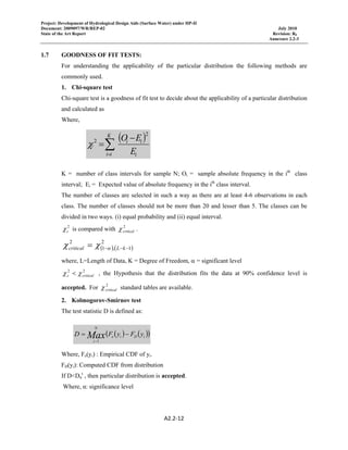 Project: Development of Hydrological Design Aids (Surface Water) under HP-II
Document: 2009097/WR/REP-02 July 2010
State of the Art Report Revision: R0
Annexure 2.2-3
 
A2.2‐12 
 
1.7 GOODNESS OF FIT TESTS:
For understanding the applicability of the particular distribution the following methods are
commonly used.
1. Chi-square test
Chi-square test is a goodness of fit test to decide about the applicability of a particular distribution
and calculated as
Where,
K = number of class intervals for sample N; Oi = sample absolute frequency in the ith
class
interval; Ei = Expected value of absolute frequency in the ith
class interval.
The number of classes are selected in such a way as there are at least 4-6 observations in each
class. The number of classes should not be more than 20 and lesser than 5. The classes can be
divided in two ways. (i) equal probability and (ii) equal interval.
2
cχ is compared with 2
criticalχ .
( ) ( )
2
1,1
2
−−−= kLcritical αχχ
where, L=Length of Data, K = Degree of Freedom, α = significant level
22
criticalc χχ < , the Hypothesis that the distribution fits the data at 90% confidence level is
accepted. For 2
criticalχ standard tables are available.
2. Kolmogorov-Smirnov test
The test statistic D is defined as:
Where, Fe(yi) : Empirical CDF of yi.
FD(yi): Computed CDF from distribution
If D<Dα
t
, then particular distribution is accepted.
Where, α: significance level
( )
i
ii
K
ii E
EO
c
2
2 −
=∑=
χ
( ) ( )( )iDie
N
i
yFyFD Max −=
−1
 