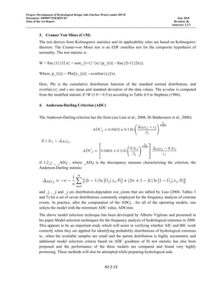 Project: Development of Hydrological Design Aids (Surface Water) under HP-II
Document: 2009097/WR/REP-02 July 2010
State of the Art Report Revision: R0
Annexure 2.2-3
 
A2.2‐13 
 
3. Cramer Von Mises (CvM)
The test derives from Kolmogorov statistics and its applicability rules are based on Kolmogorov
theorem. The Cramer-von Mises test is an EDF omnibus test for the composite hypothesis of
normality. The test statistic is
W = frac{1}{12 n} + sum_{i=1}^{n} (p_{(i)} - frac{2i-1}{2n}),
Where, p_{(i)} = Phi([x_{(i)} - overline{x}]/s).
Here, Phi is the cumulative distribution function of the standard normal distribution, and
overline{x} and s are mean and standard deviation of the data values. The p-value is computed
from the modified statistic Z=W (1.0 + 0.5/n) according to Table 4.9 in Stephens (1986).
4. Anderson-Darling Criterion (ADC)
The Anderson-Darling criterion has the form (see Laio et al., 2008; Di Baldassarre et al., 2008):
if 1:2_j _ _AD;j , where _AD;j is the discrepancy measure characterizing the criterion, the
Anderson-Darling statistic:
and _j , _j and _j are distribution-dependent coe_cients that are tabled by Laio (2004, Tables 3
and 5) for a set of seven distributions commonly employed for the frequency analysis of extreme
events. In practice, after the computation of the ADCj , for all of the operating models, one
selects the model with the minimum ADC value, ADCmin.
The above model selection technique has been developed by Alberto Viglione and presented in
his paper Model selection techniques for the frequency analysis of hydrological extremes in 2008.
This appears to be an important study which will assist in verifying whether AIC and BIC work
correctly when they are applied for identifying probability distributions of hydrological extremes
ie., when the available samples are small and the parent distribution is highly asymmetric and
additional model selection criteria based on ADC goodness of fit test statistic has also been
proposed and the performance of the three models are compared and found very highly
promising. These methods will also be attempted while preparing hydrological aids.
 