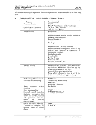 Project: Development of Hydrological Design Aids (Surface Water) under HP-II
Document: 2009097/WR/REP-02 July 2010
State of the Art Report Revision: R0
ES - viii WATER RESOURCES
and Indian Meteorological Department, the following techniques are recommended in the three study
areas.
A. Assessment of Water resources potential – availability (HDA-1)
Processes Tools suggested
Flow naturalisation WRAP,
NWDA Water Balance method (in house)
Synthetic Flow Generation AR, MA, ARMA, Seasonal
ACF and PACF Analysis
Data validation Precipitation
Graphical Plot of Data for multiple stations for
checking spatial variability
Double Mass Curve
Discharge
Graphical Plot of Discharge with time
Graphical Plot of discharge with respect to any
adjacent basin upstream or downstream (if
homogenous) / rainfall
Residual series plot
Trend line Plot
Moving Average
Flow Mass curve
Student t – test and f – test
Data gap infilling Interpolation by extending a trend between the
recorded data points either side of the gap e.g.
exponential decay during low flows
Simple bridging using a straight line
Using spline technique to insert a curved line
that can be used for inserting peaks / troughs
Hind-casting of flow data with
Rainfall-Runoff modelling
MWSWAT,
Thornthwaite-Mather model
HEC-HMS
Regression Techniques
Water resources system
modelling
Hec ResSim
River basin modelling WRAP
Snowmelt runoff modelling
(including segregation into
rainfed and snowfed, seasonal
and permanent snowline,
rainfall and snowfall
characteristics)
WINSRM / MWSWAT
Glacier melt runoff modelling SRM
Technique for assessing the
potential impact of climate
change
MWSWAT
 