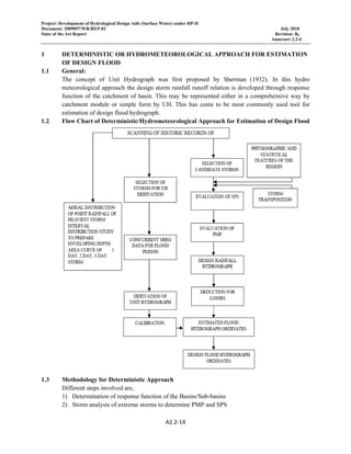 Project: Development of Hydrological Design Aids (Surface Water) under HP-II
Document: 2009097/WR/REP-02 July 2010
State of the Art Report Revision: R0
Annexure 2.2-4
A2.2‐14 
 
1 DETERMINISTIC OR HYDROMETEOROLOGICAL APPROACH FOR ESTIMATION
OF DESIGN FLOOD
1.1 General:
The concept of Unit Hydrograph was first proposed by Sherman (1932). In this hydro
meteorological approach the design storm rainfall runoff relation is developed through response
function of the catchment of basin. This may be represented either in a comprehensive way by
catchment module or simple form by UH. This has come to be most commonly used tool for
estimation of design flood hydrograph.
1.2 Flow Chart of Deterministic/Hydrometeorological Approach for Estimation of Design Flood
1.3 Methodology for Deterministic Approach
Different steps involved are,
1) Determination of response function of the Basins/Sub-basins
2) Storm analysis of extreme storms to determine PMP and SPS
 
