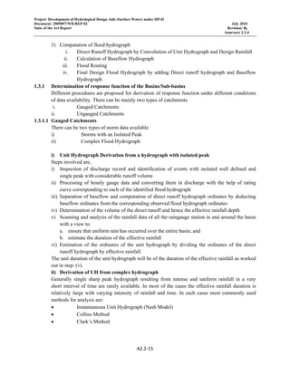 Project: Development of Hydrological Design Aids (Surface Water) under HP-II
Document: 2009097/WR/REP-02 July 2010
State of the Art Report Revision: R0
Annexure 2.2-4
A2.2‐15 
 
3) Computation of flood hydrograph
i. Direct Runoff Hydrograph by Convolution of Unit Hydrograph and Design Rainfall
ii. Calculation of Baseflow Hydrograph
iii. Flood Routing
iv. Final Design Flood Hydrograph by adding Direct runoff hydrograph and Baseflow
Hydrograph
1.3.1 Determination of response function of the Basins/Sub-basins
Different procedures are proposed for derivation of response function under different conditions
of data availability. There can be mainly two types of catchments
i. Gauged Catchments
ii. Ungauged Catchments
1.3.1.1 Gauged Catchments
There can be two types of storm data available
i) Storms with an Isolated Peak
ii) Complex Flood Hydrograph
i) Unit Hydrograph Derivation from a hydrograph with isolated peak
Steps involved are,
i) Inspection of discharge record and identification of events with isolated well defined and
single peak with considerable runoff volume
ii) Processing of hourly gauge data and converting them in discharge with the help of rating
curve corresponding to each of the identified flood hydrograph
iii) Separation of baseflow and computation of direct runoff hydrograph ordinates by deducting
baseflow ordinates from the corresponding observed flood hydrograph ordinates
iv) Determination of the volume of the direct runoff and hence the effective rainfall depth
v) Scanning and analysis of the rainfall data of all the raingauge station in and around the basin
with a view to:
a. ensure that uniform rain has occurred over the entire basin; and
b. estimate the duration of the effective rainfall
vi) Estimation of the ordinates of the unit hydrograph by dividing the ordinates of the direct
runoff hydrograph by effective rainfall.
The unit duration of the unit hydrograph will be of the duration of the effective rainfall as worked
out in step: (v).
ii) Derivation of UH from complex hydrograph
Generally single sharp peak hydrograph resulting from intense and uniform rainfall in a very
short interval of time are rarely available. In most of the cases the effective rainfall duration is
relatively large with varying intensity of rainfall and time. In such cases most commonly used
methods for analysis are:
• Instantaneous Unit Hydrograph (Nash Model)
• Collins Method
• Clark’s Method
 