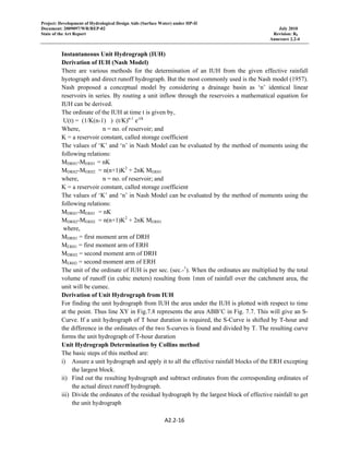 Project: Development of Hydrological Design Aids (Surface Water) under HP-II
Document: 2009097/WR/REP-02 July 2010
State of the Art Report Revision: R0
Annexure 2.2-4
A2.2‐16 
 
Instantaneous Unit Hydrograph (IUH)
Derivation of IUH (Nash Model)
There are various methods for the determination of an IUH from the given effective rainfall
hyetograph and direct runoff hydrograph. But the most commonly used is the Nash model (1957).
Nash proposed a conceptual model by considering a drainage basin as ‘n’ identical linear
reservoirs in series. By routing a unit inflow through the reservoirs a mathematical equation for
IUH can be derived.
The ordinate of the IUH at time t is given by,
U(t) = (1/K(n-1) ) (t/K)n-1
e-t/k
Where, n = no. of reservoir; and
K = a reservoir constant, called storage coefficient
The values of ‘K’ and ‘n’ in Nash Model can be evaluated by the method of moments using the
following relations:
MDRH1-MERH1 = nK
MDRH2-MERH2 = n(n+1)K2
+ 2nK MERH1
where, n = no. of reservoir; and
K = a reservoir constant, called storage coefficient
The values of ‘K’ and ‘n’ in Nash Model can be evaluated by the method of moments using the
following relations:
MDRH1-MERH1 = nK
MDRH2-MERH2 = n(n+1)K2
+ 2nK MERH1
where,
MDRH1 = first moment arm of DRH
MERH1 = first moment arm of ERH
MDRH2 = second moment arm of DRH
MERH2 = second moment arm of ERH
The unit of the ordinate of IUH is per sec. (sec.-1
). When the ordinates are multiplied by the total
volume of runoff (in cubic meters) resulting from 1mm of rainfall over the catchment area, the
unit will be cumec.
Derivation of Unit Hydrograph from IUH
For finding the unit hydrograph from IUH the area under the IUH is plotted with respect to time
at the point. Thus line XY in Fig.7.8 represents the area ABB’C in Fig. 7.7. This will give an S-
Curve. If a unit hydrograph of T hour duration is required, the S-Curve is shifted by T-hour and
the difference in the ordinates of the two S-curves is found and divided by T. The resulting curve
forms the unit hydrograph of T-hour duration
Unit Hydrograph Determination by Collins method
The basic steps of this method are:
i) Assure a unit hydrograph and apply it to all the effective rainfall blocks of the ERH excepting
the largest block.
ii) Find out the resulting hydrograph and subtract ordinates from the corresponding ordinates of
the actual direct runoff hydrograph.
iii) Divide the ordinates of the residual hydrograph by the largest block of effective rainfall to get
the unit hydrograph
 