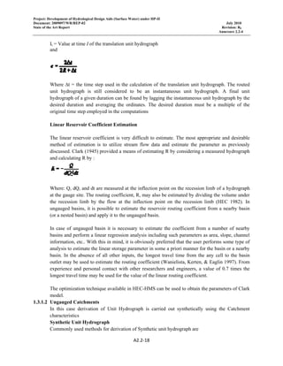 Project: Development of Hydrological Design Aids (Surface Water) under HP-II
Document: 2009097/WR/REP-02 July 2010
State of the Art Report Revision: R0
Annexure 2.2-4
A2.2‐18 
 
Ii = Value at time I of the translation unit hydrograph
and
Where ∆t = the time step used in the calculation of the translation unit hydrograph. The routed
unit hydrograph is still considered to be an instantaneous unit hydrograph. A final unit
hydrograph of a given duration can be found by lagging the instantaneous unit hydrograph by the
desired duration and averaging the ordinates. The desired duration must be a multiple of the
original time step employed in the computations
Linear Reservoir Coefficient Estimation
The linear reservoir coefficient is very difficult to estimate. The most appropriate and desirable
method of estimation is to utilize stream flow data and estimate the parameter as previously
discussed. Clark (1945) provided a means of estimating R by considering a measured hydrograph
and calculating R by :
  
Where: Q, dQ, and dt are measured at the inflection point on the recession limb of a hydrograph
at the gauge site. The routing coefficient, R, may also be estimated by dividing the volume under
the recession limb by the flow at the inflection point on the recession limb (HEC 1982). In
ungauged basins, it is possible to estimate the reservoir routing coefficient from a nearby basin
(or a nested basin) and apply it to the ungauged basin.
In case of ungauged basin it is necessary to estimate the coefficient from a number of nearby
basins and perform a linear regression analysis including such parameters as area, slope, channel
information, etc.. With this in mind, it is obviously preferred that the user performs some type of
analysis to estimate the linear storage parameter in some a priori manner for the basin or a nearby
basin. In the absence of all other inputs, the longest travel time from the any cell to the basin
outlet may be used to estimate the routing coefficient (Wanielista, Kerten, & Eaglin 1997). From
experience and personal contact with other researchers and engineers, a value of 0.7 times the
longest travel time may be used for the value of the linear routing coefficient.
The optimization technique available in HEC-HMS can be used to obtain the parameters of Clark
model.
1.3.1.2 Ungauged Catchments
In this case derivation of Unit Hydrograph is carried out synthetically using the Catchment
characteristics
Synthetic Unit Hydrograph
Commonly used methods for derivation of Synthetic unit hydrograph are
 