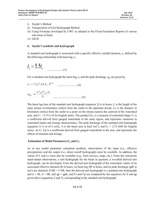 Project: Development of Hydrological Design Aids (Surface Water) under HP-II
Document: 2009097/WR/REP-02 July 2010
State of the Art Report Revision: R0
Annexure 2.2-4
A2.2‐19 
 
i) Snyder’s Method
ii) Transposition of Unit Hydrograph Method
iii) Using Formulae developed by CWC as adopted in the Flood Estimation Reports of various
sub-zones of India
iv) GIUH
i) Snyder’s synthetic unit hydrograph
A standard unit hydrograph is associated with a specific effective rainfall duration, tr, defined by
the following relationship with basin lag, tl,
.......................(1)
For a standard unit hydrograph the basin lag, tl, and the peak discharge, qp, are given by,
.............................(2)
..........................................(3)
The basin lag time of the standard unit hydrograph (equation 2) is in hours, L is the length of the
main stream in kilometers (miles) from the outlet to the upstream divide, Lc is the distance in
kilometers (miles) from the outlet to a point on the stream nearest the centroid of the watershed
area, and C1 = 0.75 (1.0 for English units). The product LLc is a measure of watershed shape. Ct is
a coefficient derived from gauged watersheds in the same region, and represents variations in
watershed slopes and storage characteristics. The peak discharge of the standard unit hydrograph
(equation 3) is in m3
/s (cfs), A is the basin area in km2 (mi2
), and C2 = 2.75 (640 for English
units). As Ct, Cp is a coefficient derived from gauged watersheds in the area, and represents the
effects of retention and storage.
Estimation of Model Parameters Cp and Ct:
As in any model parameter estimation problem, observations of the input (i.e., effective
precipitation) and the output (i.e., direct runoff hydrograph) must be available. In addition, the
values of L and Lc must also be available (e.g., from surveys, maps, etc.). From the concurrent
input-output observations, a unit hydrograph for the basin in question, a so-called derived unit
hydrograph, can be developed. From the derived unit hydrograph of the watershed, values of its
associated effective duration tR in hours, its basin lag tlR in hours, and its peak discharge qpR in
m3/s are obtained. If tlR = 5.5tR, then the derived unit hydrograph is a standard unit hydrograph
and tr = tR, tl = tlR, and qp = qpR, and Ct and Cp are computed by the equations for tl and qp
given above (equations 2 and 3), corresponding to the standard unit hydrograph.
 