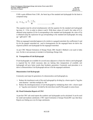 Project: Development of Hydrological Design Aids (Surface Water) under HP-II
Document: 2009097/WR/REP-02 July 2010
State of the Art Report Revision: R0
Annexure 2.2-4
A2.2‐20 
 
If tlR is quite different from 5.5tR , the basin lag of the standard unit hydrograph for the basin is
computed using:
...................................(4)
This equation must be solved simultaneously with the equation for the standard unit hydrograph
lag time, tl = 5.5tr, in order to obtain tr and tl. With these values of tr and tl. the value of Ct is
obtained using equation (2) for tl corresponding to the standard unit hydrograph; the value of Cp
is obtained using the expression for qp corresponding to the standard unit hydrograph, but using
qp = qpR and tl = tlR.
When an ungauged watershed appears to be similar to a gauged watershed, the coefficients Ct and
Cp for the gauged watershed are used in homogeneous for the ungauged basin sto derive the
required synthetic unit hydrograph for the ungauged watershed.
As per CWC Manual Estimation of Design Flood, 2001 Snyder’s Method is not used in India
now. So this is not necessary to include it in Hydrology Design Aids.
ii) Transposition of Unit Hydrograph
If unit hydrographs are available for several areas adjacent to a basin for which a unit hydrograph
is required but for which necessary data are lacking then transposition of available unit
hydrograph will give better results than Synthetic generation. Commonly used procedure is to
derive a Dimensionless Unit Hydrograph and use it for the ungauged catchment.
Dimensionless Unit Hydrograph
Commonly used steps for generation of a dimensionless unit hydrograph are,
i. Reduce the time(hours) scale of the unit hydrograph by dividing by a factor equal to “lag plus
semi duration “ and then multiply by 100
ii. Reduce the discharges(cumecs) of unit hydrograph by multiplying them with a factor equal
to “ lag plus semi duration” divided by the total direct runoff of the graph in cumec-hours
iii) Flood Estimation Reports of CWC
As per the CWC sub zonal reports the synthetic unit hydrographs can be calculated. It can be used
for small and medium catchments. CWC report Estimation of design Flood,2001 says that these
Reports are finding use even for large catchments.
 