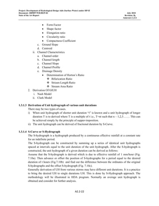 Project: Development of Hydrological Design Aids (Surface Water) under HP-II
Document: 2009097/WR/REP-02 July 2010
State of the Art Report Revision: R0
Annexure 2.2-4
A2.2‐22 
 
• Form Factor
• Shape factor
• Elongation ratio
• Circularity ratio
• Compactness Coefficient
c. Ground Slope
d. Centroid
ii. Channel Characteristics
a. Channel order
b. Channel length
c. Channel Slope
d. Channel Profile
e. Drainage Density
• Determination of Horton’s Ratio
Bifurication Ratio
Stream Length Ratio
Stream Area Ratio
2. Derivation Of GIUH
i. Nash Model
ii. Clark Model
1.3.1.3 Derivation of Unit hydrograph of various unit durations
There may be two types of cases.
i) When unit hydrograph of shorter unit duration “t” is known and a unit hydrograph of longer
duration T is to derived where T is a multiple of t i.e., T=nt such that n – 1,2,3……. This can
be achieved simply by the principle of supper-imposition.
ii) The unit hydrograph can be derived of fractional duration by S-Curve.
1.3.1.4 S-Curve or S-Hydrograph
The S-hydrograph is a hydrograph produced by a continuous effective rainfall at a constant rate
for an indefinite period.
The S-hydrograph can be constructed by summing up a series of identical unit hydrographs
spaced at intervals equal to the unit duration of the unit hydrograph. After the S-hydrograph is
constructed, the unit hydrograph of a given duration can be derived as follows:
Assume that the S-hydrograph is derived which is due to effective rainfall of 1 mm/hour (Fig.
7.10a). Then advance or offset the position of S-hydrographs for a period equal to the desired
duration of t hours (Fig.7.10b) and find out the difference between the ordinates of the original
S-hydrographs and the offset S-hydrograph (Fig. 7.10c).
Generally derivation of UH from various storms may have different unit durations. It is a practice
to bring the desired UH to single durations UH. This is done by S-Hydrograph approach. The
methodology will be illustrated in HDA program. Normally an average unit hydrograph is
obtained and consider for further analysis.
 