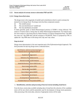 Project: Development of Hydrological Design Aids (Surface Water) under HP-II
Document: 2009097/WR/REP-02 July 2010
State of the Art Report Revision: R0
Annexure 2.2-4
A2.2‐23 
 
1.3.2 Storm analysis of extreme storms to determine PMP and SPS
1.3.2.1 Design Storm Derivation
The design storm is the magnitude of rainfall and its distribution which is used to estimate the
desired level of design flood. The design storm has three components namely:
(i) The rainfall amount
(ii) The areal distribution of rainfall and
(iii) The time distribution of rainfall
In India generally guide to Hydro-Meteorological practices of WMO is being followed. The
analysis of storms tracks is being done by Indian Meteorological Department. For tropical areas
the storm analysis is also being done by Indian Institute of Tropical management Pune. The IMD
has come out 1 day PMP atlas with the assistance of WAPCOS. There is a proposal by CWC to
update the 1 day PMP atlas in GIS along with 2 day and 3 day values.
Steps involved
Design storm determination is the most important part of the Hydrometeorological approach. The
brief procedure for deriving design storm is indicated below.
i. Identification, selection and processing of heaviest storms including cloud burst:
From the heavy storms data available including data of cloud burst the selection of few candidate
storm will be met which could be potentially used for development of design storm parameters.
After processing of the storm data, selection of appropriate storms will be made.
 