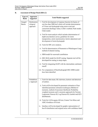 Project: Development of Hydrological Design Aids (Surface Water) under HP-II
Document: 2009097/WR/REP-02 July 2010
State of the Art Report Revision: R0
ES - ix WATER RESOURCES
B. Assessment of Design Flood (HDA-2)
Type of
Basin
Approach
suggested
Tools/Models suggested
Gauged
Basins
Hydrometeo
rological
approach
i. Tool for development of response function for basins of
size less than 5000 km2 which will include determination
of T-hour unit hydrograph using storm event and
concurrent discharge values, Collin’s method, Nash model,
Clark model.
ii. Tool for storm analysis which includes determination of
depth area duration curves, guidelines for storm
transposition, storm maximization, barrier adjustment and
development of storm hyetograph.
iii. Tools for IDF curve analysis.
iv. Tool for determination of Parameters of Muskingum Cunge
method of channel routing
v. SRM model for snowmelt contribution
vi. HEC-RAS model for GLOF routing. Separate tool will be
developed for routing in steep slopes.
vii. Tool for integrating GLOF with the intermediate catchment
runoff.
viii. For computation of flood hydrograph HEC-HMS model
have been identified
Probabilisti
c Approach
i. Tools for data mean, SD, skewness, kurtosis and detection
of outliers.
ii. Tools will be developed for parameter estimation of four
identified parameter estimation techniques (Method of
moments, method of maximum likelihood, Probability
weighted moments and L-moments approach) for Normal,
Lognormal, Pearson III, Log Pearson III, Gumbel and GEV
distributions.
iii. Tools for 4 (Chi-square, KS test, Cramer Von Mises and
ADC) Goodness of fit tests
iv. Interface will be developed for graphic representation of
best fit distribution and original series with confidence band
 