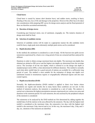 Project: Development of Hydrological Design Aids (Surface Water) under HP-II
Document: 2009097/WR/REP-02 July 2010
State of the Art Report Revision: R0
Annexure 2.2-4
A2.2‐24 
 
Cloud burst:
Cloud burst is caused by intense short duration heavy and sudden storm, resulting in heavy
flooding of the area, loss of life and damage to the properties. However this effect has to be taken
into consideration while preparing IDF curves for design storm analysis and the flood potential of
these are therefore accounted automatically.
ii. Duration of design storm:
Considering past historical storm, size of catchment, orography etc. The tentative duration of
design storm shall be fixed.
iii. Selection of candidate storms
Selection of candidate storms will be made in a appropriate manner the idle candidate storm
could be heavy single peak storm alternately multiple peak storms can be considered.
iv. Depth-duration (DD)
In this method, the catchment is considered as a unit of study. All the heaviest rain spells (severe
rainstorms) experienced by a basin over a long period of time are extracted and then analysed for
different
Durations in order to obtain average maximum basin rain depths. The maximum rain depths thus
obtained are plotted as DD curves and the highest rain depths are determined from the envelope
curves. The envelope of all the rain depths, which is referred to as the design rain depth or
standard project storm (SPS), is then determined for different durations. This method is normally
used when daily rainfall data for a good network of stations are available for a sufficiently long
period of years. The method is most suitable for the estimation of design rain depths over
catchments located in mountainous regions or orographically influenced regions and also near
coastal regions.
v. Depth-area-duration (DAD)
Normally, the depth-area-duration (DAD) method is applied to those river basins whose
boundaries are regular and smooth, but in many basins these conditions are not met. In this
method of rainstorm analysis, the rainstorm is considered as a unit of study. The analysis is
carried out to determine the highest precipitation amounts experienced over various size areas and
durations in the rainstorm period. For each rainstorm, the area enclosed by the peripheral isohyets
of the rainstorm is considered.
The rainstorms to be analysed by the DAD method are first determined by adding together the
rainfall data of all the stations in the area affected by the rainstorm. The day with the highest total
rainfall is considered as the maximum I-day, the consecutive two days with the highest total
rainfall is the maximum 2-day interval and so on. In this way, the maximum I-day, 2-day and 3-
day, etc., durations of the rainstorm are identified.
 