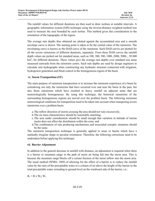 Project: Development of Hydrological Design Aids (Surface Water) under HP-II
Document: 2009097/WR/REP-02 July 2010
State of the Art Report Revision: R0
Annexure 2.2-4
A2.2‐25 
 
The rainfall values for different durations are then used to draw isolines at suitable intervals. A
geographic information system (GIS) technique using the inverse-distance weighted method was
used to measure the area bounded by each isoline. This method gives due consideration to the
orientation of the topography of the region.
The average rain depths thus obtained are plotted against the accumulated area and a smooth
envelope curve is drawn. The starting point is taken to be the central value of the rainstorm. The
enveloping curve is known as the DAD curve of the rainstorm. Such DAD curves are plotted for
all the severe rainstorms of different durations, separately. From these DAD curves the rainfall
depth values are picked out for standard areas, such as 100, 300, 500, 1000, 2000, 5000, , 50 000
km2
, for different durations. These values give the average rain depths over standard size areas
measured outwards from the rainstorm centre. Such rain depths are used by design engineers to
calculate unit hydrographs when constructing any hydraulic structure connected with irrigation,
hydropower generation and flood control in the homogeneous region of the basin.
vi. Storm Transposition (ST)
The main purpose of rainstorm transposition is to increase the rainstorm experience of a basin by
considering not only the rainstorms that have occurred over and near the basin in the past, but
also those rainstorms which have resulted in heavy rainfall on adjacent areas that are
meteorologically homogeneous. By using this technique, the historical rainstorms of the
surrounding homogeneous regions are moved over the problem basin. The following minimum
meteorological conditions for transposition need to be taken into account when transposing severe
rainstorms over a problem basin:
a.The inflow direction of storms crossing the area should not vary excessively;
b.The air mass characteristics should be reasonably matching;
c.The area under consideration should be small enough that variation in latitude of storms
tracks does not affect the distribution within the zone; and
d.The combination of rain producing mechanisms and associated synoptic situations should
be the same.
The rainstorm transposition technique is generally applied to areas or basins which have a
markedly irregular shape or peculiar orientation. Therefore, the following corrections need to be
undertaken before applying this technique.
vii. Barrier Adjustment
In addition to the general decrease in rainfall with distance, an adjustment is required when there
is a barrier or mountain range in the path of moist air being fed into the storm area. This is
because the mountain range blocks off a certain fraction of the moist inflow into the storm area.
The usual method (WMO, 1969) of allowing for the effect of a barrier is to reduce the rainfall
value by the ratio of the precipitable water in a column of air above the height of the barrier to the
total precipitable water extending to ground level on the windward side of the barrier, i.e.:
R1 = R x W2/ W1
 
