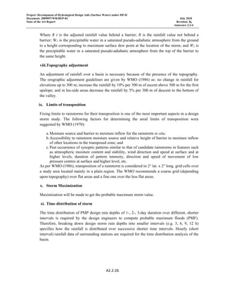 Project: Development of Hydrological Design Aids (Surface Water) under HP-II
Document: 2009097/WR/REP-02 July 2010
State of the Art Report Revision: R0
Annexure 2.2-4
A2.2‐26 
 
Where R ( is the adjusted rainfall value behind a barrier; R is the rainfall value not behind a
barrier; W1 is the precipitable water in a saturated pseudo-adiabatic atmosphere from the ground
to a height corresponding to maximum surface dew point at the location of the storm; and W2 is
the precipitable water in a saturated pseudo-adiabatic atmosphere from the top of the barrier to
the same height.
viii.Topography adjustment
An adjustment of rainfall over a basin is necessary because of the presence of the topography.
The orographic adjustment guidelines are given by WMO (1986) as: no change in rainfall for
elevations up to 300 m; increase the rainfall by 10% per 300 m of ascent above 300 m for the first
upslope; and in lee-side areas decrease the rainfall by 5% per 300 m of descent to the bottom of
the valley.
ix. Limits of transposition
Fixing limits to rainstorms for their transposition is one of the most important aspects in a design
storm study. The following factors for determining the areal limits of transposition were
suggested by WMO (1970):
a.Moisture source and barrier to moisture inflow for the rainstorm in situ;
b.Accessibility to rainstorm moisture source and relative height of barrier to moisture inflow
of other locations in the transposed zone; and
c.Past occurrence of synoptic patterns similar to that of candidate rainstorms in features such
as atmospheric moisture content and stability, wind direction and speed at surface and at
higher levels, duration of pattern intensity, direction and speed of movement of low
pressure centres at surface and higher level, etc.
As per WMO (1986), transposition of a rainstorm is considered in 2° lat. x 2° long. grid cells over
a study area located mainly in a plain region. The WMO recommends a coarse grid (depending
upon topography) over flat areas and a fine one over the less flat areas.
x. Storm Maximization
Maximization will be made to get the probable maximum storm value.
xi. Time distribution of storm
The time distribution of PMP design rain depths of 1-, 2-, 3-day duration over different, shorter
intervals is required by the design engineers to compute probable maximum floods (PMF).
Therefore, breaking down design storm rain depths into smaller intervals (e.g. 3, 6, 9, 12 h)
specifies how the rainfall is distributed over successive shorter time intervals. Hourly (short
interval) rainfall data of surrounding stations are required for the time distribution analysis of the
basin.
 
