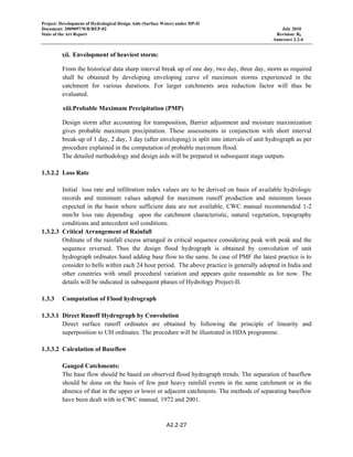 Project: Development of Hydrological Design Aids (Surface Water) under HP-II
Document: 2009097/WR/REP-02 July 2010
State of the Art Report Revision: R0
Annexure 2.2-4
A2.2‐27 
 
xii. Envelopment of heaviest storm:
From the historical data sharp interval break up of one day, two day, three day, storm as required
shall be obtained by developing enveloping curve of maximum storms experienced in the
catchment for various durations. For larger catchments area reduction factor will thus be
evaluated.
xiii.Probable Maximum Precipitation (PMP)
Design storm after accounting for transposition, Barrier adjustment and moisture maximization
gives probable maximum precipitation. These assessments in conjunction with short interval
break-up of 1 day, 2 day, 3 day (after enveloping) is split into intervals of unit hydrograph as per
procedure explained in the computation of probable maximum flood.
The detailed methodology and design aids will be prepared in subsequent stage outputs.
1.3.2.2 Loss Rate
Initial loss rate and infiltration index values are to be derived on basis of available hydrologic
records and minimum values adopted for maximum runoff production and minimum losses
expected in the basin where sufficient data are not available, CWC manual recommended 1-2
mm/hr loss rate depending upon the catchment characteristic, natural vegetation, topography
conditions and antecedent soil conditions.
1.3.2.3 Critical Arrangement of Rainfall
Ordinate of the rainfall excess arranged in critical sequence considering peak with peak and the
sequence reversed. Thus the design flood hydrograph is obtained by convolution of unit
hydrograph ordinates Sand adding base flow to the same. In case of PMF the latest practice is to
consider to bells within each 24 hour period. The above practice is generally adopted in India and
other countries with small procedural variation and appears quite reasonable as for now. The
details will be indicated in subsequent phases of Hydrology Project-II.
1.3.3 Computation of Flood hydrograph
1.3.3.1 Direct Runoff Hydrograph by Convolution
Direct surface runoff ordinates are obtained by following the principle of linearity and
superposition to UH ordinates. The procedure will be illustrated in HDA programme.
1.3.3.2 Calculation of Baseflow
Gauged Catchments:
The base flow should be based on observed flood hydrograph trends. The separation of baseflow
should be done on the basis of few past heavy rainfall events in the same catchment or in the
absence of that in the upper or lower or adjacent catchments. The methods of separating baseflow
have been dealt with in CWC manual, 1972 and 2001.
 
