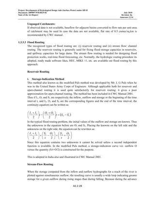 Project: Development of Hydrological Design Aids (Surface Water) under HP-II
Document: 2009097/WR/REP-02 July 2010
State of the Art Report Revision: R0
Annexure 2.2-4
A2.2‐28 
 
Ungauged Catchments:
If observed data is not available, baseflow for adjacent basins converted to flow rate per unit area
of catchment may be used In case the data are not available, flat rate of 0.5 cumec/sq.km is
recommended by CWC manual.
1.3.3.3 Flood Routing
The recognized types of flood routing are: (i) reservoir routing and (ii) stream flow/ channel
routing. The reservoir routing is generally used for fixing flood storage capacities in reservoirs,
and spillway capacities for large dams. The stream flow routing is needed for designing flood
protection works, real-time flood forecasting, etc. Normally, the hydrologic routing procedure its
adopted, ready made software likes, HEC, MIKE 11, etc. are available out flood routing by this
approach.
Reservoir Routing
i. Storage-Indication Method
This method also known as the modified Puls method was developed by Mr. L G Puls when he
was in the United States Army Corps of Engineers. Although applicable both for reservoir and
open-channel routing it is used quite satisfactorily for reservoir routing; it gives a poor
approximation for open-channel routing. The method has been included in CWC Manual 2001.
Thus if I1, O2 and S1 are respectively the inflow, outflow and storage or the beginning of the time
interval t, and I2, O2 and S2 are the corresponding figures and the end of the time interval, the
continuity equation can be written as
( )12
2121
22
SSt
OO
t
II
−=⎟
⎠
⎞
⎜
⎝
⎛ +
−⎟
⎠
⎞
⎜
⎝
⎛ +
In the typical flood routing problem, the initial values of the outflow and storage are known. Thus
the unknowns in the equation before are O2 and S2. Placing the knowns on the left side and the
unknowns on the right side, the equation can be rewritten as:
⎟
⎠
⎞
⎜
⎝
⎛
+=⎟
⎠
⎞
⎜
⎝
⎛
−+⎟
⎠
⎞
⎜
⎝
⎛ +
222
222121 O
t
SO
t
SII
Since this equation contains two unknowns it cannot be solved unless a second independent
function is available. In the modified Puls method, a storage-indication curve viz. outflow O
versus the quantity (S/t+O/2) is constructed for the purpose.
This is adopted in India also and illustrated in CWC Manual 2001.
Stream-Flow Routing
When the storage computed from the inflow and outflow hydrographs for a reach of the river is
plotted against simultaneous outflow; the resulting curve is usually a wide loop indicating greater
storage for a given outflow during rising stages than during falling. Because during the advance
 