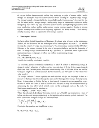 Project: Development of Hydrological Design Aids (Surface Water) under HP-II
Document: 2009097/WR/REP-02 July 2010
State of the Art Report Revision: R0
Annexure 2.2-4
A2.2‐29 
 
of a wave, inflow always exceeds outflow thus producing a wedge of storage called ‘wedge
storage’ and during the recession outflow exceeds inflow resulting in a negative wedge storage.
The storage beneath a line parallel to the stream bed is called ‘prism storage’; between this line
and the actual profile, ‘wedge storage’. During rising stages a considerable volume of wedge
storage may exist before any large increase in outflow occurs. During falling stages inflow drops
more rapidly than outflow and the wedge-storage volume becomes negative. Routing in streams
requires a storage relationship which adequately represents the wedge storage. This is usually
done by including inflow as a parameter in the storage equation.
i. Muskingum Method
McCarthy of the United States Corps of Engineers developed what is known as the Muskingum
Method, for use in studies for the Muskingum flood control project in 1934-35. The method
involves the concept of wedge and prism storage’s. The prism storage is represented as KO where
K known as the ‘storage constant’ is the ratio of storage to discharge and has the dimension of
time. The wedge storage is represented as K X(I-O) where X is a parameter, which expresses the
relative importance (weightage) of inflow and outflow in determining storage.
The total storage is
S=KO+KX(I-O)=K[XI+(1-X)O]
which is known as the Muskingum equation.
The constant X expresses the relative importance of inflow & outflow in determining storage. If
storage is entirely a function of outflow, as in a reservoir, then X=0; but if the wedge storage is
significant, then X will be greater than Zero, with a limiting value of 0.5 when inflow and outflow
have equal weight as in uniform channels. For most streams, X is between 0 and 0.3 with a mean
value near 0.2.
The storage constant K which expresses the ratio between storage and discharge, in fact is a
measure of the lag or travel time through the reach and is the slope of the storage-discharge curve.
K may be determined by finding the lag, or time interval, between the occurrences of the centre
of mass of inflow and centre of mass of outflow over the reach. It may also be approximated by
determining the time of travel of critical points on the hydrograph, such as the peak. The
Muskingum equation may be rewritten as,
S2-S1 = K[X(I2 – I1) + (1 – X) (O2 – O1)]
Where the subscripts 1, 2 indicate the routing periods and I, O and S are instantaneous values of
inflow, outflow and storage respectively at the beginning of the routing periods indicated. The
basic equation for change in storage in a time interval t is
( )12
2121
22
SSt
OO
t
II
−=⎟
⎠
⎞
⎜
⎝
⎛ +
−⎟
⎠
⎞
⎜
⎝
⎛ +
Combining the equations and simplifying we get,
O2 = C1I + C2I1 + C2I1 + C3O1
 