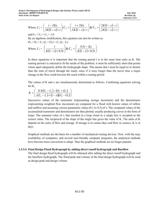 Project: Development of Hydrological Design Aids (Surface Water) under HP-II
Document: 2009097/WR/REP-02 July 2010
State of the Art Report Revision: R0
Annexure 2.2-4
A2.2‐30 
 
Where, C2 =
( ) ( )
( )
( ) ⎟⎟
⎠
⎞
⎜⎜
⎝
⎛
+−
−−
=⎟⎟
⎠
⎞
⎜⎜
⎝
⎛
+−
+
=⎟⎟
⎠
⎞
⎜⎜
⎝
⎛
+−
−
txK
txK
C
txK
Kxt
C
txK
Kxt
12
12
&
12
2
;
12
2
32
and C1 = C2 + C3 = 1.0
By an algebraic modification, this equation can also be written as
O2 = O1 + C1 (I1 + O1) + C2 (I2 - I1)
Where, C1 =
( ) ( ) ⎟⎟
⎠
⎞
⎜⎜
⎝
⎛
+−
−
=⎟⎟
⎠
⎞
⎜⎜
⎝
⎛
+− txK
Kxt
C
txK
t
5.01
5.0
&
5.01
2
In these equations it is important that the routing period t is in the same time units as K. The
routing period t is selected to fit the needs of the problem; it must be sufficiently short that points
t-hour apart adequately define the hydrograph shape. This means that t must be equal to or shorter
than the time of travel through the reach, since if it were longer than the travel time a major
change in the flow could traverse the reach within a routing period.
The values of K and x are simultaneously determined as follows. Combining equations solving
for K,
( ) ( )
( ) ( )( )⎟⎟
⎠
⎞
⎜⎜
⎝
⎛
−−+−
+−−
=
1212
2121
1
5.0
OOxIIx
OOIIt
K
Successive values of the numerator (representing storage increment) and the denominator
(representing weighted flow increment) are computed for a flood with known values of inflow
and outflow and assuming various parametric values (0.1 to 0.5) of x. The computed values of the
accumulated numerator and denominator are then plotted, usually producing curves in the form of
loops. The assumed value of x that resulted in a loop closet to a single line is accepted as the
correct value. The reciprocal of the slope of the single line gives the value of K. The units of K
depend on the units of flow and storage. If storage is in cumec-days and flow in cumecs, K is in
days
Graphical methods are the basis for a number of mechanical routing devices. Now, with the easy
availability of computers, and several user-friendly computer programs, the analytical methods
have become more convenient to adopt. Thus the graphical methods are no longer popular.
1.3.3.4 Final Design Flood Hydrograph by adding direct runoff hydrograph and Baseflow
The final design flood hydrograph will be obtained after adding the direct runoff hydrograph and
the baseflow hydrograph. The flood peak and volume of the final design hydrograph will be used
as design peak and design volume.
 