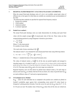 Project: Development of Hydrological Design Aids (Surface Water) under HP-II
Document: 2009097/WR/REP-02 July 2010
State of the Art Report Revision: R0
Annexure 2.2-5
A2.2‐31 
 
1 REGIONAL FLOOD FREQUENCY ANALYSIS (UNGAUGED CATCHMENTS)
When the annual flood peak discharge series of a site is not available, annual peak values of
different sites in the region for which data are available are considered as per recommendation of
the CWC
The following three methods are specified for regional flood frequency analysis:
1. Pooled curve method
2. USGS method
3. Analytical method
4. L-moment Approach
1.1 Pooled Curve method :
The annual flood peak discharge series are made dimensionless by dividing each peak flood
values with the sample average (Q
−
) of annual peak value of that site. These values are then
assigned plotting position by using Gringorten’s formula as given below:
44.0
12.0
−
+
=
M
N
T
Where, T is the return period
N is number of years of data
M is merit order of array consisting of QiQ
−
/
The reduced variate Yi was estimated for each annual peak flood value using following relation
⎟
⎟
⎠
⎞
⎜
⎜
⎝
⎛
+−=−−=
−
σ
σ
45.0
281.1
)/11ln(ln Qii QTY
Where, σ = standard deviation of the annual flood peak series.
The values of reduced variate yi, Qi/Q
−
for all the sites are pooled together and arranged in
classified ranges of yi of width 0.5 units i.e., (-) 1.5 to (-) 1.0, (-) 1.0 to (-) 0.5, (-) 0.5 to 0.0, 0.0
to 0.5, 0.5 to 1.0, 1.0 to 1.5, 1.5 to 2.0, 2.0 to 2.5, 2.5 to 0.3, 3.0 to 3.5, 3.5 to 4.0, 4.0 to 4.5 and
4.5 to 5.0. The mean value of Qi/Q
−
and yi for every range was worked out.
Regional frequency curve are then drawn by plotted mean reduced variate yi for each range as
abscissa and mean Qi/Q
−
as ordinate. But best fit line are drawn, the values of growth factor QT/Q
−
are read to different values of T and used as regional parameter.
1.2 US Geological survey Method
Qi/Q
−
values for each individual site as computed in the pooled curve method are plotted on
Gumbel’s probability paper against their corresponding return period (T) values based on
Gringerton’s plotting position formulae. From the curves for each site QT/Q
−
values for T =5, 10,
25, 50 years are read. The median value of these QT/Q
−
values from all the sites are worked out.
 