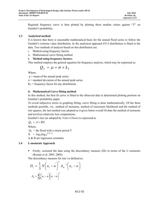 Project: Development of Hydrological Design Aids (Surface Water) under HP-II
Document: 2009097/WR/REP-02 July 2010
State of the Art Report Revision: R0
Annexure 2.2-5
A2.2‐32 
 
Regional frequency curve is then plotted by plotting these median values against “T” on
Gumbel’s probability.
1.3 Analytical method
It is known that there is reasonable mathematical basis for the annual flood series to follow the
Gumbel’s extreme value distribution. In the analytical approach EV-I distribution is fitted to the
data. Two methods of analysis based on this distribution are:
i. Method using frequency factors
ii. Mathematical curve fitting method
i. Method using frequency factors:
This method employs the general equation for frequency analysis, which may be expressed as
TT kQ ×+= σμ
Where,
µ = mean of the annual peak series
σ = standard deviation of the annual peak series
KT = frequency factor for any distribution
ii. Mathematical Curve fitting method
In this method, the best fit curve is fitted to the observed data at determined plotting position on
Gumbel’s probability paper.
To avoid subjective errors in graphing fitting, curve fitting is done mathematically. Of the three
methods possible, viz., method of moments, method of maximum likelihood and the method of
lest squares, the last method was adopted as it gives better overall fit than the method of moments
and involves relatively less computations.
Gumbel’s law (as adopted by Vent e Chow) is expressed as
BXAQT +=
Where,
QT = the flood with a return period T
X = log10log10
(T/T-1)
A & B are regression constants.
1.4 L-moments Approach
Firstly, screened the data using the discordancy measure (Di) in terms of the L–moments
(Kumar et al, 2003, 2005).
The discordancy measure for site i is defined as:
⎟
⎠
⎞
⎜
⎝
⎛
−⎟
⎠
⎞
⎜
⎝
⎛
−=
−
−
−
uuAuuND im
T
ii
1
3
1
T
i
N
i
im uuuuA ⎟
⎠
⎞
⎜
⎝
⎛
−⎟
⎠
⎞
⎜
⎝
⎛
−=
−
=
−
∑1
 