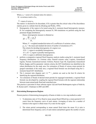 Project: Development of Hydrological Design Aids (Surface Water) under HP-II
Document: 2009097/WR/REP-02 July 2010
State of the Art Report Revision: R0
Annexure 2.2-5
A2.2‐33 
 
Where, ui = vector of L-moment ratios for station i.
K= covariance matrix of ui,
−
u = mean of vector ui.
The station i is declared to be discordant, if Di is greater than the critical value of the discordance
statistic given in a tabular form by [Hosking and Wallis, 1993].
Homogeneity of the region to be tested using the L–moments based heterogeneity measure,
H. For computing the heterogeneity measure H, 500 simulations we perform using the four
parameter Kappa distribution.
Hence, heterogeneity measure is obtained as:
( )
v
vV
H
σ
μ−
=
Where, V = weighted standard deviation of L-coefficient of variation values,
μV, σV = the mean and standard deviation of number of simulations of V.
The criteria for deciding heterogeneity of a region is as:
if H < 1, region is acceptably homogeneous,
if 1 ≤ H < 2, region is possibly heterogeneous,
if H ≥ 2, region is definitely heterogeneous.
perform a comparative regional flood frequency analysis studies using the L–moments based
frequency distributions: viz. Extreme value, General extreme value, Logistic, Generalized
logistic, Normal, Generalized normal, Uniform, Pearson Type–III, Exponential, Generalized
Pareto, Kappa, and five parameter statistic criteria, the GEV distribution was identified as the
robust distribution for the study area. For estimation of floods of various return periods for
gauged watersheds of the study area, a regional flood formula was developed using the L–
moments based GEV distribution.
The L–moment ratio diagram and | Zi
dist
| _statistic are used as the best fit criteria for
identifying the regional distribution.
For estimation of floods of desired return periods for ungauged watersheds, a regional flood
formula was developed by coupling the regional flood formula with the regional relationship
between mean annual peak flood and watershed area.
This practice is prevalent in Sone subzone region 1(d) and North Brahmaputra region of India by
R. Kumar and C. Chatterjee in 2003 and 2005.
1.5 Determining Homogeneous Regions
Present practice of determining homogeneity of basins in India is a two step method as under
1. To determine ratio of 10 yr flood to mean annual flood (Which has a return period of 2.33
years) from the frequency curve of each station. Averaging of ratios for a number of
stations in the region to obtain mean 10 yr ratio for the region
2. The return period corresponding to mean annual flood times the mean 10 yr ratio is
determined from frequency curve of each station and plotted against the number of years
 
