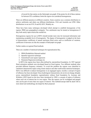 Project: Development of Hydrological Design Aids (Surface Water) under HP-II
Document: 2009097/WR/REP-02 July 2010
State of the Art Report Revision: R0
Annexure 2.2-5
A2.2‐34 
 
of record for that station on the Darlymple test graph. If the points for all of these stations
lie between 95% confidence limits the region was considered homogeneous.
There are different practices in different countries. Some countries use a common distribution to
achieve uniformity and others use different distributions. USA and Australia use LPIII. Other
distributions in use are EVI, II and III, GEV, Wakeby etc.
There have been many techniques developed which attempt to establish homogeneity of the
regions. PRM uses geographical contiguity. Two catchments may be treated as homogeneous if
they both satisfy input criteria like rainfall etc.
Homogeneous regions for use in RFFA should include more sites for increased information and
maintaining acceptable level of homogeneity. The degree of homogeneity is judged on the basis
of dimensionless coefficient of annual maximum flood series such as coefficient of variation,
coefficient of skewness etc like the example of Darlymple test graph.
Further studies on regional flood methods
There are a number of statistical techniques for regionalization like,
1. PRM (Probabilistic Rational method
2. Quantile regression technique
3. Generalized Least square regression
4. Parameter Regression technique etc
In RFFA the regions have been often defined by state/political boundaries. In 1987 regional
flood estimation methods were developed based on fixed regions. Two different methods often
provided different frequency estimates. To avoid this problem the regions were identified in
catchment characteristics/space using cluster analysis and other multivariate statistical techniques.
Still it was difficult to analyze homogeneity to an ungauged region, recently a concept of region
of influence has been developed. Since hydrological characteristics do not do not change abruptly
across state/political boundaries regionalization without fixed boundaries by Acreman and
Wiltshire (1987) based on this have been introduced in 1990’s a concept of region of influence
where each site of interest has its own region. Thus the regions can be overlapped and gauged
sites can be part of more than one region of interest. This method/concept shall be dealt with in
more detail and methodology developed by Burn proposed.
 