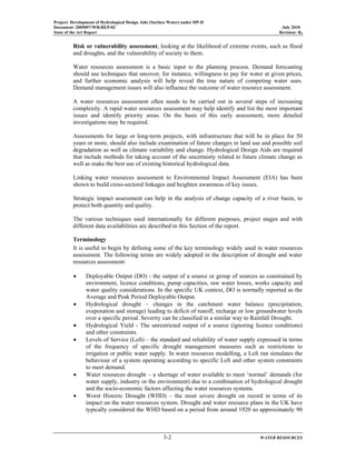 Project: Development of Hydrological Design Aids (Surface Water) under HP-II
Document: 2009097/WR/REP-02 July 2010
State of the Art Report Revision: R0
3-2 WATER RESOURCES
Risk or vulnerability assessment, looking at the likelihood of extreme events, such as flood
and droughts, and the vulnerability of society to them.
Water resources assessment is a basic input to the planning process. Demand forecasting
should use techniques that uncover, for instance, willingness to pay for water at given prices,
and further economic analysis will help reveal the true nature of competing water uses.
Demand management issues will also influence the outcome of water resource assessment.
A water resources assessment often needs to be carried out in several steps of increasing
complexity. A rapid water resources assessment may help identify and list the most important
issues and identify priority areas. On the basis of this early assessment, more detailed
investigations may be required.
Assessments for large or long-term projects, with infrastructure that will be in place for 50
years or more, should also include examination of future changes in land use and possible soil
degradation as well as climate variability and change. Hydrological Design Aids are required
that include methods for taking account of the uncertainty related to future climate change as
well as make the best use of existing historical hydrological data.
Linking water resources assessment to Environmental Impact Assessment (EIA) has been
shown to build cross-sectoral linkages and heighten awareness of key issues.
Strategic impact assessment can help in the analysis of change capacity of a river basin, to
protect both quantity and quality.
The various techniques used internationally for different purposes, project stages and with
different data availabilities are described in this Section of the report.
Terminology
It is useful to begin by defining some of the key terminology widely used in water resources
assessment. The following terms are widely adopted in the description of drought and water
resources assessment:
• Deployable Output (DO) - the output of a source or group of sources as constrained by
environment, licence conditions, pump capacities, raw water losses, works capacity and
water quality considerations. In the specific UK context, DO is normally reported as the
Average and Peak Period Deployable Output.
• Hydrological drought – changes in the catchment water balance (precipitation,
evaporation and storage) leading to deficit of runoff, recharge or low groundwater levels
over a specific period. Severity can be classified in a similar way to Rainfall Drought.
• Hydrological Yield - The unrestricted output of a source (ignoring licence conditions)
and other constraints.
• Levels of Service (LoS) – the standard and reliability of water supply expressed in terms
of the frequency of specific drought management measures such as restrictions to
irrigation or public water supply. In water resources modelling, a LoS run simulates the
behaviour of a system operating according to specific LoS and other system constraints
to meet demand.
• Water resources drought – a shortage of water available to meet ‘normal’ demands (for
water supply, industry or the environment) due to a combination of hydrological drought
and the socio-economic factors affecting the water resources systems.
• Worst Historic Drought (WHD) – the most severe drought on record in terms of its
impact on the water resources system. Drought and water resource plans in the UK have
typically considered the WHD based on a period from around 1920 so approximately 90
 